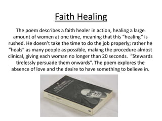 Faith Healing
The poem describes a faith healer in action, healing a large
amount of women at one time, meaning that this “healing” is
rushed. He doesn’t take the time to do the job properly; rather he
“heals” as many people as possible, making the procedure almost
clinical, giving each woman no longer than 20 seconds. “Stewards
tirelessly persuade them onwards”. The poem explores the
absence of love and the desire to have something to believe in.
 