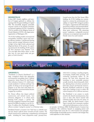 LET THERE BE LIGHT!
     WASHINGTON, DC                                                                                     Located across from the Hart Senate Office
     In June 2007, friends, neighbors, and mem-                                                         building, the FCNL building was commis-
     bers of Congress gathered to celebrate the                                                         sioned as a witness for environmental stew-
     opening of the first green building on Capitol                                                     ardship on Capitol Hill. Intrigued members
     Hill. This beautifully designed sustainable                                                        of Congress, congressional staff, faith leaders,
     structure is home to the Friends Committee                                                         government architects and interested individ-
     on National Legislation (FCNL). Founded in                                                         uals have all toured the building to learn more
     1943 by members of the Religious Society of                                                        about green architecture. This pioneering
     Friends (Quakers), FCNL is the largest peace                                                       project emphasizes ecologically-conscious
     organization in Washington, DC.                                                                    architecture as an important step towards the
                                                                                                        Friends’ vision of an earth restored.
     The FCNL building models environmental
     sustainability including a green roof, ener-
     gy-efficient windows, a geothermal heating
     system and the strategic utilization of natu-
     ral light. In fact, light is both a physical and
     allegorical theme of the project. As a guid-
     ing mission for the building, FCNL quotes
     the New Testament verse Matthew 5:16:
     “Let your light shine before others, so that
     they may see your good works and give
     glory to God in heaven.”




                 CREATION CARE LEADERS
     LONGWOOD, FL                                                                                       which led to creating a recycling program,
     “Northland, A Church Distributed” is a                                                             encouraging double-sided printing, and
     large, evangelical church that approaches                                                          evaluating purchasing habits. In the
     environmental stewardship from a biblical                                                          process, the Task Force discovered that
     perspective. Senior Pastor Dr. Joel Hunter                                                         switching to more sustainable practices
     often references Genesis 2:15, which com-                                                          actually saved the church thousands of dol-
     mands mankind to “cultivate and keep” the                                                          lars, allowing them to be better stewards of
     garden. In doing so, he encourages his con-                                                        both their natural and financial resources.
     gregants to see that God cared about cre-                                                          Recently, Northland conducted an energy
     ation long before environmentalism became                                                          audit and is looking at ways to reduce the
     wrapped up in politics.                                                                            carbon footprint of its 3,100-seat sanctuary.
     Dr. Hunter affirms that despite political                                                         But Northland is not content to merely
     controversies and cultural norms, “our                                                            attend to the church’s internal practices; they
     Christian obligation is to refrain from                                                           want to share what they’ve learned with
     harming God’s creation — period.” He                                                              Christians locally and across the nation. In
     feels that evangelical Christians have largely                                                    January 2008, the church hosted a Green
     ignored the Biblical mandate to care for cre-                                                     Expo to provide local community members
                                                        Photo courtesy of Northland Church
     ation. To address this, Northland is leading                                                      with practical information on how to be bet-
     efforts to reclaim “caring for creation” as a Christian value.              ter stewards. In February 2008, Northland hosted a Creation Care
                                                                                 Conference. The conference focused on equipping pastors and
     Northland formed a Creation Care Task Force to identify ways
                                                                                 church leaders from across the U.S. with Creation Care principles
     that the church could be better stewards of God’s creation. The
                                                                                 and knowledge of sustainable practices, ministries and strategies they
     church started out by conducting a comprehensive environmental
                                                                                 could implement in their churches.
     audit, including the "waste composition study" pictured here,
10
 