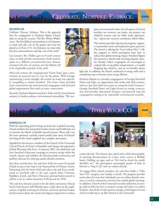 CELEBRATE. NURTURE. EMBRACE.
ATLANTA, GA                                                                                       grate environmental values into all aspects of church
Celebrate. Nurture. Embrace. This is the approach                                                 worship: our sermons, our music, our prayers, our
that the congregation at Peachtree Baptist Church                                                 children’s sermon and our bible study opportuni-
takes in caring for creation. The Rev. Robert Walker                                              ties,” reports the ministry coordinator, Sherri Allen.
notes, “the first biblical commandment is for humans
                                                                                           The ministry provides educational programs, organiz-
to work and take care of the garden that God has
                                                                                           es community events and implements green practices.
placed us in (Gen 2:15). As Christians, we must obey
                                                                                           The church is offering the “Low Carbon Diet,” a 30-
this first commandment and take care of the earth.”
                                                                                           day program in which participants learn how to
Last autumn, Rev. Walker gave an 8-week sermon                                             reduce their global warming impact. Peachtree Baptist




                                                                                     Photo © AP
series on faith and the environment. Each week he                                          also sponsors a church-wide recycling program, drive-
spoke on a different environmental issue, demon-                                           less Sundays (where congregants are encouraged to
strating God’s love of creation and the biblical call                                      carpool, bike or use public transportation), a re-usable
to be responsible stewards of the earth.                                                   shopping bag initiative, and an eco-friendly advent
                                                                          light sale. In addition, the church conducted an energy audit and is
After each sermon, the congregational “Green Team” gave a pres-
                                                                          considering ways to become more energy efficient.
entation on practical ways to care for the planet. With Georgia
experiencing a severe drought, the sermon on water was especial-          Peachtree Baptist is a member congregation of Georgia Interfaith
ly compelling to church members. The Green Team provided                  Power and Light, an organization that works with faith commu-
water conservation tips and connected congregants with local and          nities to “put their faith into action in caring for God’s Creation.”
global organizations that work on water conservation.                     Georgia Interfaith Power and Light focuses on energy conserva-
                                                                          tion and provides educational resources and practical steps for
Recently, Peachtree Baptist launched a Faith and the Environment
                                                                          congregations seeking to be responsible environmental stewards.
ministry to further embrace environmental stewardship. “We inte-




                                                                                     TITHE YOUR CO2
HONOLULU, HI
With the impending peril of rising sea levels due to global warming,
Hawaii residents face losing their beaches, homes and livelihoods; not
to mention the islands’ invaluable natural treasures. Worse still, even
the most optimistic scientific reports predict that many of Hawaii’s



                                                                                                                                                           Chuck Burrows
                                                                                                                   Chuck Burrows




low-lying Pacific island neighbors face complete devastation.
Appalled by this forecast, members of the Church of the Crossroads
United Church of Christ in Honolulu took charge and organized a
Global Warming Task Force. In January 2007, this dedicated task
force launched a three-part campaign to conserve energy within the
                                                                          carbon dioxide. The historic day ended with a faith-themed glob-
church, educate and mobilize the Hawaiian faith community, and
                                                                          al warming demonstration on a busy street corner in Waikiki
publicly advocate for reducing carbon dioxide emissions.
                                                                          beach. Holding up signs such as “For God so loved the world,
Just three months later, the task force held two events for people        shouldn’t we?” the participants encouraged people of faith in
of faith as part of the Step It Up National Day of Climate Action.        Hawaii to “Step it Up” and cut carbon dioxide.
Partnering with the Sierra Club and others, the task force coordi-
                                                                          To engage fellow church members, the task force holds a “Tithe
nated an interfaith rally at the state capitol where Christian,
                                                                          Your CO2” program one Sunday a month. The program provides
Buddhist, Jewish, and Native Hawaiian spiritual leaders united to
                                                                          action ideas for ways that individuals can cut carbon dioxide emis-
call for a cut in carbon emissions of 80 percent by 2050.
                                                                          sions, as well as community activities that combat global warming.
The task force hosted a teach-in for the faith community. Hawaii          In addition, Church of the Crossroads recently underwent an ener-
Sierra Club director, Jeff Mikulina gave a slide-show on the impli-       gy audit to find out how to conserve energy and reduce its carbon
cations of global warming for Hawaii, and local spiritual leaders         footprint. Just think of what positive change could happen if every
led discussions about the moral and religious imperative to reduce        church would step it up like Church at the Crossroads!

                                                                                                                                                                           11
 
