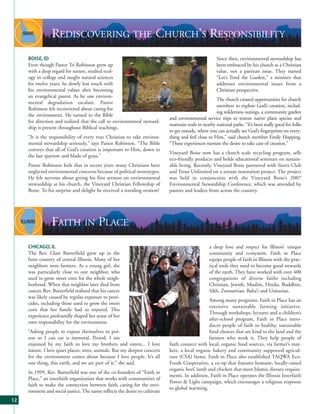 REDISCOVERING THE CHURCH’S RESPONSIBILITY
     BOISE, ID                                                                                         Since then, environmental stewardship has
     Even though Pastor Tri Robinson grew up                                                           been embraced by his church as a Christian
     with a deep regard for nature, studied ecol-                                                      value, not a partisan issue. They started
     ogy in college and taught natural sciences                                                        “Let’s Tend the Garden,” a ministry that
     for twelve years, he slowly lost touch with                                                       addresses environmental issues from a
     his environmental values after becoming                                                           Christian perspective.
     an evangelical pastor. As he saw environ-
                                                                                                       The church created opportunities for church
     mental degradation escalate, Pastor
                                                                                                       members to explore God’s creation, includ-
     Robinson felt reconvicted about caring for
                                                                                                       ing wilderness outings, a community garden
     the environment. He turned to the Bible
                                                                             and environmental service trips to restore native plant species and
     for direction and realized that the call to environmental steward-
                                                                             maintain trails in nearby national parks. “It’s been really good for folks
     ship is present throughout Biblical teachings.
                                                                             to get outside, where you can actually see God’s fingerprints on every-
     “It is the responsibility of every true Christian to take environ-      thing and feel close to Him,” said church member Emily Hopping.
     mental stewardship seriously,” says Pastor Robinson. “The Bible         “These experiences nurture the desire to take care of creation.”
     conveys that all of God’s creation is important to Him, down to
                                                                             Vineyard Boise now has a church scale recycling program, sells
     the last sparrow and blade of grass.”
                                                                             eco-friendly products and holds educational seminars on sustain-
     Pastor Robinson feels that in recent years many Christians have         able living. Recently, Vineyard Boise partnered with Sierra Club
     neglected environmental concerns because of political stereotypes.      and Trout Unlimited on a stream restoration project. The project
     He felt nervous about giving his first sermon on environmental          was held in conjunction with the Vineyard Boise’s 2007
     stewardship at his church, the Vineyard Christian Fellowship of         Environmental Stewardship Conference, which was attended by
     Boise. To his surprise and delight he received a standing ovation!      pastors and leaders from across the country.




                 FAITH IN PLACE
     CHICAGO, IL                                                                                   a deep love and respect for Illinois’ unique
     The Rev. Clare Butterfield grew up in the                                                     community and ecosystem. Faith in Place
     farm country of central Illinois. Many of her                                                 equips people of faith in Illinois with the prac-
     neighbors were farmers. As a young girl, she                                                  tical tools they need to become good stewards
     was particularly close to one neighbor, who                                                   of the earth. They have worked with over 400
     used to grow sweet corn for the whole neigh-                                                  congregations of diverse faiths including
     borhood. When that neighbor later died from                                                   Christian, Jewish, Muslim, Hindu, Buddhist,
     cancer, Rev. Butterfield realized that his cancer                                             Sikh, Zoroastrian, Baha’i and Unitarian.
     was likely caused by regular exposure to pesti-
                                                                                                 Among many programs, Faith in Place has an
     cides, including those used to grow the sweet
                                                                                                 extensive sustainable farming initiative.
     corn that her family had so enjoyed. This
                                                                                                 Through workshops, lectures and a children’s
     experience profoundly shaped her sense of her
                                                                                                 after-school program, Faith in Place intro-
     own responsibility for the environment.
                                                                                                 duces people of faith to healthy, sustainable
     “Asking people to expose themselves to poi-                                                 food choices that are kind to the land and the
     son so I can eat is immoral. Period. I am                                                   farmers who work it. They help people of
     enjoined by my faith to love my brothers and sisters... I love          faith connect with local, organic food sources, via farmer’s mar-
     nature. I love quiet places, trees, animals. But my deepest concern     kets, a local organic bakery and community supported agricul-
     for the environment comes about because I love people. It’s all         ture (CSA) farms. Faith in Place also established TAQWA Eco-
     one thing, this earth, and we are part of it,” she said.                Foods Cooperative, a co-op that features humane, locally-raised
                                                                             organic beef, lamb and chicken that meet Islamic dietary require-
     In 1999, Rev. Butterfield was one of the co-founders of “Faith in
                                                                             ments. In addition, Faith in Place operates the Illinois Interfaith
     Place,” an interfaith organization that works with communities of
                                                                             Power & Light campaign, which encourages a religious response
     faith to make the connection between faith, caring for the envi-
                                                                             to global warming.
     ronment and social justice. The name reflects the desire to cultivate
12
 