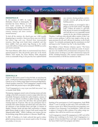 PRAYING FOR ENVIRONMENTAL HARMONY
INDIANAPOLIS, IN                                                                                    cars, nontoxic cleaning products, environ-
In the summer of 2007, St. Luke’s                                                                   mentally conscious gift giving and green
Methodist Church in Indianapolis, IN                                                                building options.
launched the Green Ministry to “cele-
                                                                                                     Church members are encouraged to take a
brate God’s creation by educating,
                                                                                                     pledge to care for God’s creation. The pledge
encouraging and enabling the St. Luke’s
                                                                                                     reads: “I believe all creation is a gift from
United Methodist Church community to
                                                                                                     God, all parts of creation are interdependent
conserve resources and renew environ-
                                                                                                     and God calls me to act responsibly toward
mental harmony.”
                                                                                                     creation for the sake of future generations.
To kick off the ministry, the church gave out 1,200 reusable               Therefore, I will learn what adversely affects creation so that I can
shopping bags to members. Americans throw away over 100 bil-               work to reverse problems; I will live more simply so there are ade-
lion plastic bags each year. Derived from nonrenewable                     quate provisions for all; and I will pray for harmony in all of God’s
resources, these bags never break down completely and they                 creation.” As a reminder, participants sign the commitment on a leaf
harm wildlife. Each year plastic bags floating in the world’s              and hang it on the “Creation Care Tree” in the church lobby.
oceans kill millions of birds and an estimated 100,000 sea turtles
                                                                           Sheri Ballard, a Green Ministry volunteer, reports: “The Green
and marine mammals.
                                                                           Ministry has enabled me to put my faith into action. It encour-
The Green Ministry offers classes on environmental issues from a           ages me to be mindful of the environmental consequences of my
spiritual perspective. They also provide “green tips” in the church        everyday actions. In doing so, I am able to demonstrate respect for
bulletin. Each month, the Green Ministry holds educational                 all life, including humanity. This constant remembrance of the
events on sustainable living. In the past they have explored hybrid        interconnectedness of all life has enriched my faith.”




                                                                          COOL CONGREGATIONS
CEDAR FALLS, IA
Inspired by their priest’s counsel “to keep the faith, we must keep the
earth,” a small group of dedicated parishioners at St. Luke’s Episcopal
Church set out to combat energy-related environmental degradation.
Church members created the “Cool Congregations” program to help
people of faith take practical steps to slow global warming.
“Cool Congregations is a way to put your faith into action,” says
co-founder Sarah Webb.
Participating congregants attend a series of training sessions and make
a pledge to their faith community to conserve energy within their own
households. Participants calculate their carbon footprint, a measure of
how much one’s lifestyle contributes to global warming. They then
identify four or five actions that will reduce their personal global
warming impact by 10 percent. After one year, participants meet to         Speaking of her participation in Cool Congregations, Sarah Webb
recalculate their carbon footprint and submit their total carbon diox-     relayed: “I want to provide my kids with a clean and healthy envi-
ide reductions to Iowa Interfaith Power and Light, an initiative of        ronment to grow up in. When I learned they were proposing a new
Muslim, Christian, Jewish and other faith communities to mitigate          coal plant in my community, I was heartbroken. I didn’t just want
global climate change in order to “protect God’s sacred creation and       to oppose it; I wanted to offer a solution. If we reduce energy con-
safeguard public health.” IIP&L is offering a new resource this year       sumption, there will be less need for new coal plants.”
for purchasing energy efficient products at a discount, ShopIPL.org.
                                                                           Cool Congregations trained 90 congregations in 2007 and will be
In 2007, 35 families at St. Luke’s achieved their goal to reduce           holding more workshops in the future. Cool Congregations is a
global warming emissions to an amount equal to what 18 average             program of Iowa Interfaith Power and Light, in partnership with
cars produce in one year.                                                  the Sierra Club’s Cool Cities program and others.
                                                                                                                                                     13
 