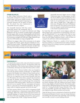SUSTAINABLE SANCTUARY
     PRAIRIE VILLAGE, KS                                                                        Sustainable Sanctuary’s biggest success is Village
     In 2002, Village Presbyterian Church made a                                                Presbyterian’s paper recycling program. In 2003,
     church-wide commitment to reduce its environ-                                              the church added two paper recycling bins. Since
     mental impact and become faithful stewards of                                              then, they have recycled nearly 300 tons of paper.
     God’s creation. With the goal of integrating envi-                                         Each ton of recycled paper saves 17 trees, 3.3
     ronmental awareness into all aspects of church                                             cubic yards of landfill space, 7,000 gallons of
     life, the church has since implemented a                                                   fresh water, 390 gallons of oil and 4,100 kilowatt
     “Sustainable Sanctuary” program.                                                           hours of electricity! The church receives $25 for
                                                                                                every ton of paper recycled and the proceeds go
     The Sustainable Sanctuary Task Force assesses
                                                                                                to the Youth Group Mission Fund.
     church-wide practices and recommends ways to
     green church operations. As a result of its dedicated work, Village        For Earth Day 2007, the church invited religious author Dr.
     Presbyterian now has an extensive recycling program and purchases          Marcus Borg to give a presentation on earth-keeping. In his mes-
     fair-trade organic coffee, non-toxic cleaning supplies and earth-friend-   sage, Dr. Borg declared “it is not enough to love God; we must
     ly products with minimal packaging. To emphasize that taking care of       love what God loves, including his creation.” Expanding on this
     the environment can begin with small steps, Village Presbyterian gave      theme, last fall Village Presbyterian hosted a series of classes on
     each of its 1,500 members an energy-saving light bulb.                     caring for the earth from a faith-centered perspective.
     “Whenever we engage in abuse of the environment, we sin against            Village Presbyterian Church is a member of the Sustainable
     God, against His Creation, against all species-including our own,”         Sanctuary Coalition, an interdenominational coalition of congre-
     explains the church website. “[Sustainable Sanctuary] means expand-        gations in Kansas City working to promote sustainable initiatives
     ing our church’s mission to include the promotion of ethical, life-        in religious communities.
     affirming, earth-friendly purchasing and waste disposal decisions.”




                 EDUCATING AND NURTURING
     OWENSBORO, KY
     “To cherish what remains of the earth and to foster its renewal is
     our only legitimate hope of survival,” says Kentucky author and
     farmer Wendell Berry. The Ursuline Sisters of Mount Saint Joseph
     in Owensboro, Kentucky, have taken Mr. Berry’s advice to heart.
     The Ursuline Sisters, a Roman Catholic order, were founded in
     1535 with the primary purpose of education. St. Angela Merici,
     founder of the Ursulines, was a follower of Saint Francis and inte-
     grated his love of God’s creation into her teachings. Today, the
     Sisters live on a large farm in rural western Kentucky. Each year,
     over 500 students visit to learn about caring for the environment
     and study the dynamic ecosystem of the farm. “Everything in
     nature has a purpose,” notes Sr. Amelia Stenger. She contrasts this        The partnership held energy education events each Saturday of
     natural pattern with American habits. “Americans are very blessed          the month, including a bike ride, tabling at the farmer’s market
     and yet we are so wasteful. This over consumption of resources             and an energy display at the local museum. The initiative culmi-
     leads to a great deal of environmental degradation. We want to             nated with the GREENing Western Kentucky Expo. GREENing
     inspire values of simplicity, gratitude and care for the land.”            stands for “Getting Renewable Energy Education Now.” The
                                                                                event was incredibly successful and exhibitors from across the
     The Sisters sponsor a Retreat Center which is attempting to build          state displayed energy efficient products and materials.
     a ‘green’ meeting house to demonstrate energy efficient building
     technologies. When they could not find many local resources on             Today the Retreat Center is raising funds to build the Casa del Sol
     sustainable building, Sr. Amelia, director of the Center, partnered        Environmental Education Center, a near zero energy demonstra-
     with Sierra Club and successfully petitioned the county govern-            tion building that will include solar technology, wind technology
     ment to designate July of 2007 “Energy Awareness Month.”                   and renewable, recycled or reused building materials.
14
 