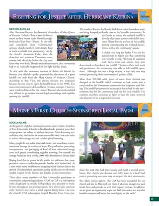 FIGHTING FOR JUSTICE AFTER HURRICANE KATRINA
NEW ORLEANS, LA                                                          The winds of Katrina had barely died down before hazardous waste
After Hurricane Katrina, the thousands of members of Mary Queen          was being dumped perilously close to the Versailles community. To
of Vietnam Catholic Church were the first to                                                   add insult to injury, the unlined landfill is
return to their homes in the Versailles neigh-                                                 directly adjacent to a protected wildlife sanc-
borhood of East New Orleans. As city offi-                                                     tuary. Water flows in and out of the landfill,
cials considered bleak reconstruction                                                          directly contaminating the wetlands ecosys-
options, church members were already hard                                                      tem as well as the community’s canals.
at work to rebuild their community. Led by
                                                                                               It didn’t take long for Father Vien and his
the church’s charismatic Father Vien, the
                                                                                               parishioners to figure out that something
close-knit and persistent Vietnamese com-
                                                                                               was terribly wrong. Working in coalition
munity had electricity before the city even
                                                                                               with Sierra Club and others, they were
knew they were back. Despite their determination, this community
                                                                         determined to shut down the landfill. Thanks to their hard work
had yet to realize the magnitude of the fight that lay ahead.
                                                                         and persistence, the community was able to halt landfill opera-
To deal with the enormous amount of debris left behind by                tions. Although this was a huge victory, it was only one step
Katrina, city officials rapidly approved the placement of a giant        toward protecting their environmental quality of life.
landfill one mile from the Mary Queen of Vietnam Church.
                                                                         More than 200,000 cubic yards of waste from Katrina was
According to Rev. Vien, this abrupt decision was suspicious
                                                                         dumped in the landfill, which continues to leak toxins into a
because the city tried to open the landfill twice in the 1990s. The
                                                                         canal used by the Vietnamese community for irrigation and fish-
concerned community defeated both previous attempts. However,
                                                                         ing. The landfill placement is an injustice that is bad for the envi-
some residents believe that the cloak of Katrina’s aftermath enabled
                                                                         ronment, bad for the community and bad for local wildlife. The
city officials to go around normal legal proceedings and expedite
                                                                         coalition members continue to fight to have the waste removed
opening the landfill.
                                                                         and disposed of in a responsible manner.




   MAINE’S FIRST CHURCH-SPONSORED LOCAL FARM
ROCKLAND, ME
As the gravity of global warming becomes more evident, members
of First Universalist Church in Rockland seeks practical ways their
congregation can reduce its carbon footprint. After discussing sev-
eral ideas, they decided to focus on sustainable food choices in order
to reduce their energy use and combat global warming.
Many people do not realize that food choices can contribute to envi-
ronmental damage in a variety of ways. The production, processing,
transportation, and packaging of food all have substantial energy
costs, each greatly contributing to global warming. For example, the
average American meal travels 2,000 miles from farm to dinner plate!
Buying food that is grown locally avoids the pollution that trans-
portation causes — and it also provides families with fresher food. At
a time when many small farmers are going out of business due to the
growth of industrialized agriculture, eating locally can provide much    chase the land they had been leasing and build a second green-
needed support for the farmers and families in our communities.          house. The church also donates one CSA share to a local food
                                                                         pantry, presenting one more way to support the local community.
These days, many members of First Universalist participate in
community supported agriculture (CSA). A CSA is a subscription           Rev. Mark Glovin reports, “the CSA has been wonderful for our
with a local farm to provide fresh produce on a monthly or week-         church and also for Hatchet Cove Farm. It allows us to support a local
ly basis throughout the growing season. First Universalist contracts     family farm and provides us with fresh organic produce. In addition,
with Hatchet Cove Farm, a small organic family farm. Last year,          we are given an opportunity to put our faith into action in a way that
the church’s CSA subscription helped Hatchet Cove Farm pur-              benefits everyone and lets us live more lightly on the earth.”

                                                                                                                                                  15
 