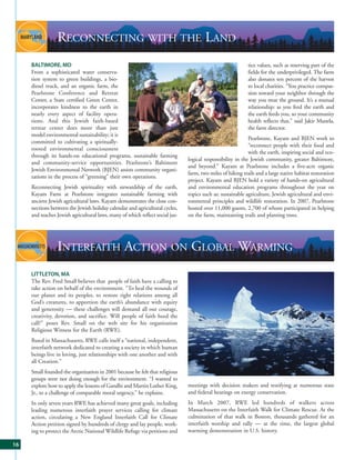 RECONNECTING WITH THE LAND
     BALTIMORE, MD                                                                                          tice values, such as reserving part of the
     From a sophisticated water conserva-                                                                   fields for the underprivileged. The farm
     tion system to green buildings, a bio-                                                                 also donates ten percent of the harvest
     diesel truck, and an organic farm, the                                                                 to local charities. “You practice compas-
     Pearlstone Conference and Retreat                                                                      sion toward your neighbor through the
     Center, a State certified Green Center,                                                                way you treat the ground. It’s a mutual
     incorporates kindness to the earth in                                                                  relationship: as you feed the earth and
     nearly every aspect of facility opera-                                                                 the earth feeds you, so your community
     tions. And this Jewish faith-based                                                                     health reflects that,” said Jakir Manela,
     retreat center does more than just                                                                     the farm director.
     model environmental sustainability; it is
                                                                                                            Pearlstone, Kayam and BJEN work to
     committed to cultivating a spiritually-
                                                                                                            “reconnect people with their food and
     rooted environmental consciousness
                                                                                                            with the earth, inspiring social and eco-
     through its hands-on educational programs, sustainable farming
                                                                               logical responsibility in the Jewish community, greater Baltimore,
     and community-service opportunities. Pearlstone’s Baltimore
                                                                               and beyond.” Kayam at Pearlstone includes a five-acre organic
     Jewish Environmental Network (BJEN) assists community organi-
                                                                               farm, two miles of hiking trails and a large native habitat restoration
     zations in the process of “greening” their own operations.
                                                                               project. Kayam and BJEN hold a variety of hands-on agricultural
     Reconnecting Jewish spirituality with stewardship of the earth,           and environmental education programs throughout the year on
     Kayam Farm at Pearlstone integrates sustainable farming with              topics such as: sustainable agriculture, Jewish agricultural and envi-
     ancient Jewish agricultural laws. Kayam demonstrates the close con-       ronmental principles and wildlife restoration. In 2007, Pearlstone
     nections between the Jewish holiday calendar and agricultural cycles,     hosted over 11,000 guests, 2,700 of whom participated in helping
     and teaches Jewish agricultural laws, many of which reflect social jus-   on the farm, maintaining trails and planting trees.




                 INTERFAITH ACTION ON GLOBAL WARMING
     LITTLETON, MA
     The Rev. Fred Small believes that people of faith have a calling to
     take action on behalf of the environment. “To heal the wounds of
     our planet and its peoples, to restore right relations among all
     God’s creatures, to apportion the earth’s abundance with equity
     and generosity — these challenges will demand all our courage,
     creativity, devotion, and sacrifice. Will people of faith heed the
     call?” poses Rev. Small on the web site for his organization
     Religious Witness for the Earth (RWE).
     Based in Massachusetts, RWE calls itself a “national, independent,
     interfaith network dedicated to creating a society in which human
     beings live in loving, just relationships with one another and with
     all Creation.”
     Small founded the organization in 2001 because he felt that religious
     groups were not doing enough for the environment. “I wanted to
     explore how to apply the lessons of Gandhi and Martin Luther King,        meetings with decision makers and testifying at numerous state
     Jr., to a challenge of comparable moral urgency,” he explains.            and federal hearings on energy conservation.
     In only seven years RWE has achieved many great goals, including          In March 2007, RWE led hundreds of walkers across
     leading numerous interfaith prayer services calling for climate           Massachusetts on the Interfaith Walk for Climate Rescue. At the
     action, circulating a New England Interfaith Call for Climate             culmination of that walk in Boston, thousands gathered for an
     Action petition signed by hundreds of clergy and lay people, work-        interfaith worship and rally — at the time, the largest global
     ing to protect the Arctic National Wildlife Refuge via petitions and      warming demonstration in U.S. history.

16
 