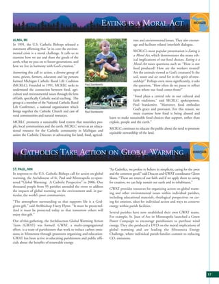 EATING IS A MORAL ACT
ALMA, MI                                                                                   ture and environmental issues. They also encour-
In 1991, the U.S. Catholic Bishops released a                                              age and facilitate related interfaith dialogue.
statement affirming that “at its core the environ-
                                                                                           MCRLC’s most popular presentation is Eating is
mental crisis is a moral challenge. It calls us to
                                                                                           a Moral Act, which demonstrates the many eth-
examine how we use and share the goods of the
                                                                                           ical implications of our food choices. Eating is a
earth, what we pass on to future generations, and
                                                                                           Moral Act raises questions such as: “How is our
how we live in harmony with God’s creation.”
                                                                                           food produced? How are the workers treated?
Answering this call to action, a diverse group of                                          Are the animals viewed as God’s creatures? Is the
nuns, priests, farmers, educators and lay persons                                          soil, water and air cared for in the spirit of stew-
formed Michigan Catholic Rural Life Coalition                                              ardship?” Perhaps even more significantly, it asks
(MCRLC). Founded in 1991, MCRLC seeks to               Paul Stankewitz                     the question, “How often do we pause to reflect
understand the connection between food, agri-                                              upon where our food comes from?”
culture and environmental issues through the lens
                                                                                           “Food plays a central role in our cultural and
of faith, specifically Catholic social teaching. The
                                                                                           faith traditions,” said MCRLC spokesperson,
group is a member of the National Catholic Rural
                                                                                           Paul Stankewitz. “Moreover, food embodies
Life Conference, a national organization which
                                                                                           God’s grace and provision. For this reason, we
brings together the Catholic Church and care of        Paul Stankewitz
                                                                                           must examine how food is being abused and
rural communities and natural resources.
                                                                         learn to make sustainable food choices that support, rather than
MCRLC promotes a sustainable food system that nourishes peo-             exploit, people and the earth.”
ple, local communities and the earth. MCRLC serves as an educa-
                                                                         MCRLC continues to educate the public about the need to promote
tional resource for the Catholic community in Michigan and
                                                                         equitable stewardship of the land.
assists the Catholic Dioceses in advocating for land, food, agricul-




      CATHOLICS TAKE ACTION ON GLOBAL WARMING
ST. PAUL, MN                                                             “As Catholics, we profess to believe in simplicity, caring for the poor
In response to the U.S. Catholic Bishops call for action on global       and the common good,” said Deacon and GWAT coordinator Glenn
warming, the Archdiocese of St. Paul and Minneapolis co-spon-            Skuta. “These are tenets of our faith and if we apply them to caring
sored “Global Warming: A Catholic Perspective” in 2006. One              for creation, we can help sustain our earth and its inhabitants.”
thousand people from 95 parishes attended the event to address
                                                                         GWAT provides resources for organizing action on global warm-
the impacts of global warming on the environment and, in par-
                                                                         ing and other environmental issues within individual parishes,
ticular, the world’s poor communities.
                                                                         including educational materials, theological perspectives on car-
“The atmosphere surrounding us that supports life is a God-              ing for creation, ideas for individual action and ways to conserve
given gift,” said Archbishop Harry Flynn. “It must be protected.         energy within parish facilities.
And it must be protected today so that tomorrow others will
                                                                         Several parishes have now established their own GWAT teams.
enjoy this gift.”
                                                                         For example, St. Joan of Arc in Minneapolis launched a Green
Out of this gathering, the Archdiocesan Global Warming Action            Power Campaign to encourage parishioners to purchase wind
Team (GWAT) was formed. GWAT, a multi-congregational                     energy. They also produced a DVD on the moral implications of
effort, is a team of parishioners that work to reduce carbon emis-       global warming and are leading the Minnesota Energy
sions in Minnesota through grassroots organizing and education.          Challenge, where individual parish families commit to reducing
GWAT has been active in educating parishioners and public offi-          CO2 emissions.
cials about the benefits of renewable energy.




                                                                                                                                                   17
 