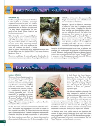 JESUS PEOPLE AGAINST POLLUTION
     COLUMBIA, MS                                                                               1992. Since its foundation this organization has
     In 1977, an explosion destroyed the Reichhold                                              fought for community access to healthcare and
     Chemical plant in Columbia, Mississippi.                                                   the relocation of local residents.
     Reichhold abandoned the plant, and left hun-
                                                                                                Evangelist Keys says her fight is not just a matter
     dreds of barrels of highly toxic waste buried
                                                                                                of justice, but rather that it’s about living out her
     precariously close to a nearby neighborhood.
                                                                                                faith in Jesus Christ. Evangelist Keys describes
     The waste leaked, contaminating the water
                                                                                                Jesus’ model as one of sacrificial love, caring for
     supply of the largely African American and
                                                                                                the poor and healing the earth. She believes Jesus
     low-income community.
                                                                                                demonstrates how humans are to treat one
     When Columbia native, Evangelist Charlotte                                                 another and live rightly on the earth. “When we
     Keys, learned about the contamination in the                                               poison our environment, we’re not only defiling
     early 1990s she decided to do some investigat-                                             God’s creation, we’re poisoning each other. Jesus
     ing. She was heart broken and infuriated by                                                cares about his people, it’s a sin to stand by and
     what she found. Many community members                                                     watch his people suffer,” she said. “I know God
     lived dangerously close to the Superfund site                                              wants me to help the people in my community.”
     where the chemicals were buried. Children
                                                                              Evangelist Keys believes that greed is one cause of pollution, and
     played in streams contaminated by the poisonous chemicals, and
                                                                              that those with money should be doing more to help communities
     she saw children and their families fall ill. What’s worse, little was
                                                                              in need. “Humanity has become self-destructive, abusing the envi-
     being done about it.
                                                                              ronment and one another for the love of money,” she said. “Wealth
     Not one to stand by and do nothing, Evangelist Keys founded the          is temporary; we’re all just passing through this world. Why not
     environmental justice nonprofit Jesus People Against Pollution in        use our resources for good instead of greed?”




                 EAT YOUR VALUES
     KANSAS CITY, MO                                                                                    ly food choices, the Green Sanctuary
     Concerned about ecological degradation,                                                            Committee hosts “Eat Your Values”
     All Souls Unitarian Universalist Church                                                            lunches for the congregation where they
     in Kansas City, MO. formed a Green                                                                 serve local, organic fare. “Local food
     Sanctuary committee to identify tangible                                                           doesn’t require the packaging, refrigera-
     ways the church community could help                                                               tion, and transport that generate huge
     restore the environment. “Respect for                                                              amounts of waste and pollution,”
     the interdependent web of all existence”                                                           explains Wiggins.
     is a foundational principle of the
                                                                                                       The lunches emphasize vegetarian fare
     Unitarian Universalist faith. “We’re all
                                                                                                       since contemporary methods of meat
     connected. If we cause harm to one part,
                                                                                                       production have an enormous impact on
     our actions affect the health of all species,
                                                                                                       the environment. Most meat comes
     all existence,” explains All Souls church
                                                                                                       from factory farms which generate mas-
     member and Sierra Club volunteer, Terry
                                                                              sive amounts of manure waste that pollute surrounding air and
     Wiggins. “The Green Sanctuary program is a way for our church to
                                                                              water resources. Furthermore, raising animals for food requires sub-
     be respectful of that connection.”
                                                                              stantially more water and other resources than producing plant-
     In 2001, the Green Sanctuary Committee launched its first initia-        based foods. The Green Sanctuary committee encourages church
     tive, a church-wide recycling program. Since then, the church has        members to eat less meat and buy local, organic meat products.
     been engaged in a number of different environmental endeavors
                                                                              To eliminate waste at the lunches, they use real dinnerware and
     from creating a native plant garden to conducting classes on glob-
                                                                              compost all of the leftovers. At the most recent lunch, they created
     al warming and selling fair trade organic coffee, tea and chocolate.
                                                                              only one pint bag’s worth of trash! The lunches have generated a
     One of the committee’s main efforts is to educate church members         wonderful response and other church committees use the “Eat Your
     about sustainable food consumption. To demonstrate planet-friend-        Values” lunch as a template for their own events.
18
 