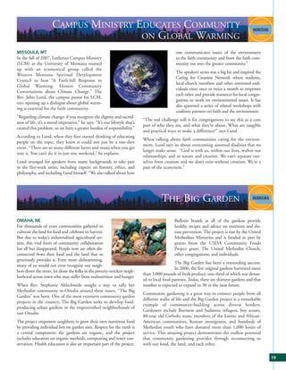 CAMPUS MINISTRY EDUCATES COMMUNITY
                                       ON GLOBAL WARMING
MISSOULA, MT                                                                                     one communicates issues of the environment
In the fall of 2007, Lutheran Campus Ministry                                                    to the faith community and from the faith com-
(LCM) at the University of Montana teamed                                                        munity out into the greater community.”
up with an ecumenical group called the
                                                                                                 The speakers’ series was a big hit and inspired the
Western Montana Spiritual Development
                                                                                                 Caring for Creation Network where students,
Council to host “A Faith-full Response to
                                                                                                 local church members and other interested indi-
Global Warming: Honest Community
                                                                                                 viduals meet once or twice a month to empower
Conversations about Climate Change.” The
                                                                                                 each other and provide resources for local congre-
Rev. John Lund, the campus pastor for LCM,
                                                                                                 gations to work on environmental issues. It has
says opening up a dialogue about global warm-
                                                                                                 also spawned a series of related workshops with
ing is essential for the faith community.
                                                                                                 coalition partners on faith and the environment.
“Regarding climate change: if you recognize the dignity and sacred-
                                                                              “The real challenge still is for congregations to see this as a core
ness of life, it’s a moral imperative,” he says. “It’s our lifestyle that’s
                                                                              part of who they are, and what they’re about. What are tangible
created this problem, so we have a greater burden of responsibility.”
                                                                              and practical ways to make a difference?” says Lund.
According to Lund, when they first started thinking of educating
                                                                              When talking about faith communities caring for the environ-
people on the topic, they knew it could not just be a one-shot
                                                                              ment, Lund says its about overcoming assumed dualities that no
event. “There are so many different layers and issues when you get
                                                                              longer make sense. “God is with us, within our lives, within our
into it. You can’t do it in just one weekend,” he explains.
                                                                              relationships, and in nature and creation. We can’t separate our-
Lund arranged for speakers from many backgrounds to take part                 selves from creation and we don’t exist without creation. We’re a
in the five-week series, including experts on forestry, ethics, and           part of the ecosystem.”
philosophy, and including Lund himself. “We also talked about how




                                                                                        THE BIG GARDEN
OMAHA, NE                                                                                       Bulletin boards at all of the gardens provide
For thousands of years communities gathered to                                                  healthy recipes and advice on nutrition and dis-
cultivate the land for food and celebrate its harvest.                                          ease prevention. The project is run by the United
But due to today’s industrialized agricultural sys-                                             Methodists Ministries and is funded in part by
tem, this vital form of community collaboration                                                 grants from the USDA Community Foods
has all but disappeared. People now are often dis-                                              Project grant, The United Methodist Church,
connected from their food and the land that so                                                  other congregations, and individuals.
generously provides it. Even more disheartening,
                                                                                                The Big Garden has been a resounding success.
many of us would not even recognize our neigh-
                                                                                                In 2006, the five original gardens harvested more
bors down the street, let alone the folks in the poverty-stricken neigh-
                                                                              than 3,000 pounds of fresh produce, one-third of which was donat-
borhood across town who may suffer from malnutrition and hunger.
                                                                              ed to local food pantries. Today, there are thirteen gardens and that
When Rev. Stephanie Ahlschwede sought a way to rally her                      number is expected to expand to 30 in the near future.
Methodist community in Omaha around these issues, “The Big
                                                                              Community gardening is a great way to connect people from all
Garden” was born. One of the most extensive community garden
                                                                              different walks of life and the Big Garden project is a remarkable
projects in the country, The Big Garden seeks to develop food-
                                                                              example of community-building across diverse borders.
producing urban gardens in the impoverished neighborhoods of
                                                                              Gardeners include Burmese and Sudanese refugees, boy scouts,
east Omaha.
                                                                              80-year old Catholic nuns, members of the Latino and African-
The project empowers neighbors to grow their own nutritious food              American communities, Korean immigrants, and hundreds of
by providing individual lots on garden sites. Respect for the earth is        Methodist youth who have donated more than 1,000 hours of
a central component: the gardens are organic, and the project                 service. This amazing project demonstrates the endless potential
includes education on organic methods, composting and water con-              that community gardening provides through reconnecting us
servation. Health education is also an important part of the project.         with our food, the land, and each other.

                                                                                                                                                       19
 