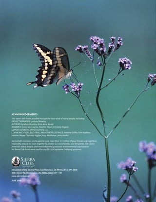 ACKNOWLEDGEMENTS
This report was made possible through the hard work of many people, including:
PROJECT MANAGER: Lyndsay Moseley
AUTHORS: Lyndsay Moseley, Anna Jane Joyner
RESEARCH: Anna Jane Joyner, Heather Moyer, Christina Yagjian
DESIGN: Varadero Communications, LLC
COMMUNICATIONS, EDITORIAL, AND OTHER ASSISTANCE: Melanie Griffin, Kim Haddow,
Heather Moyer, Christina Yagjian, Amy Matthews, Laura Hoehn

Sierra Club’s members and supporters are more than 1.3 million of your friends and neighbors.
Inspired by nature, we work together to protect our communities and the planet. The Club is
America’s oldest, largest, and most influential grassroots environmental organization.
No Sierra Club funds were used for any 501(c)4 legislative lobbying purposes.




85 Second Street, Second Floor, San Francisco, CA 94105, (415) 977-5500
408 C Street NE, Washington, DC 20002, (202) 547-1141
www.sierraclub.org
JUNE 2008
 