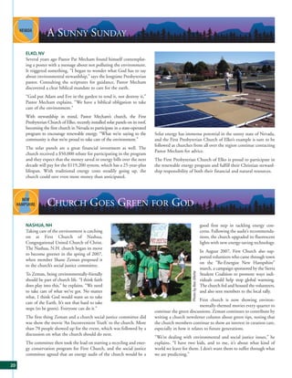 A SUNNY SUNDAY
     ELKO, NV
     Several years ago Pastor Pat Mecham found himself contemplat-
     ing a poster with a message about not polluting the environment.
     It triggered something, “I began to wonder what God has to say
     about environmental stewardship,” says the longtime Presbyterian
     pastor. Consulting the scriptures for guidance, Pastor Mecham
     discovered a clear biblical mandate to care for the earth.
     “God put Adam and Eve in the garden to tend it, not destroy it,”
     Pastor Mecham explains. “We have a biblical obligation to take
     care of the environment.”
     With stewardship in mind, Pastor Mecham’s church, the First
     Presbyterian Church of Elko, recently installed solar panels on its roof,
     becoming the first church in Nevada to participate in a state-operated
     program to encourage renewable energy. “What we’re saying to the            Solar energy has immense potential in the sunny state of Nevada,
     community is that we’re proud to take care of the environment.”             and the First Presbyterian Church of Elko’s example is sure to be
                                                                                 followed as churches from all over the region continue contacting
     The solar panels are a great financial investment as well. The
                                                                                 Pastor Mecham for advice.
     church received a $50,000 rebate for participating in the program
     and they expect that the money saved in energy bills over the next          The First Presbyterian Church of Elko is proud to participate in
     decade will pay for the $119,200 system, which has a 25-year-plus           the renewable energy program and fulfill their Christian steward-
     lifespan. With traditional energy costs steadily going up, the              ship responsibility of both their financial and natural resources.
     church could save even more money than anticipated.




                  CHURCH GOES GREEN FOR GOD
     NASHUA, NH                                                                                                               good first step in tackling energy con-
     Taking care of the environment is catching                                                                               cerns. Following the audit’s recommenda-
     on at First Church of Nashua,                                                                                            tions, the church upgraded its fluorescent
     Congregational United Church of Christ.                                                                                  lights with new energy-saving technology.
     The Nashua, N.H. church began its move
                                                                                                                              In August 2007, First Church also sup-
     to become greener in the spring of 2007,
                                                                                                                              ported volunteers who came through town
     when member Shane Zeman proposed it
                                                                                                                              on the “Re-Energize New Hampshire”
     to the church’s social justice committee.
                                                                                                                              march, a campaign sponsored by the Sierra
                                                                                                      Photo by Bea Jillette




     To Zeman, being environmentally-friendly                                                                                 Student Coalition to promote ways indi-
     should be part of church life. “I think faith                                                                            viduals could help stop global warming.
     does play into this,” he explains. “We need                                                                              The church fed and housed the volunteers,
     to take care of what we’ve got. No matter                                                                                and also sent members to the local rally.
     what, I think God would want us to take
                                                                                                           First church is now showing environ-
     care of the Earth. It’s not that hard to take
                                                                                                           mentally-themed movies every quarter to
     steps (to be green). Everyone can do it.”
                                                                                 continue the green discussions. Zeman continues to contribute by
     The first thing Zeman and a church social justice committee did             writing a church newsletter column about green tips, noting that
     was show the movie ‘An Inconvenient Truth’ to the church. More              the church members continue to show an interest in creation care,
     than 70 people showed up for the event, which was followed by a             especially in how it relates to future generations.
     discussion on what the church should do next.
                                                                                 “We’re dealing with environmental and social justice issues,” he
     The committee then took the lead on starting a recycling and ener-          explains. “I have two kids, and to me, it’s about what kind of
     gy conservation program for First Church, and the social justice            world we leave for them. I don’t want them to suffer through what
     committee agreed that an energy audit of the church would be a              we are predicting.”

20
 