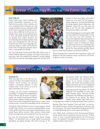 JEWISH COMMUNITY RIDES FOR THE ENVIRONMENT
     NEW YORK, NY                                                                                  Institute & Hazon Israel Rides, which offer a
     Hazon, which means “vision” in Hebrew, is a                                                   unique way to see Israel. The ride supports a
     Jewish environmental organization in New                                                      masters program in environmental leadership
     York City that works to create a healthier and                                                that brings together Israelis, Palestinians, and
     more sustainable Jewish community, as a step                                                  Jordanians. Hazon also runs other rides and
     towards a healthier and more sustainable world                                                hikes in the US and Israel including the
     for all. Hazon encourages the Jewish commu-                                                   Heschel Hazon Hike in early 2009.
     nity to make a difference by living more sus-
                                                                                                 Hazon’s food programs are renewing the 3,000
     tainably using a range of environmental issues
                                                                                                 year old tradition of “keeping kosher.” In the
     to renew and reframe Jewish life. Hazon has
                                                                                                 past four years they have launched 19
     two program areas: outdoor adventures and
                                                                                                 Community Supported Agriculture projects in
     the relationship between Jewish tradition, food
                                                                                                 the American Jewish community — a number
     issues, and contemporary life. They also raise
                                                                                                 they expect to grow in coming years. Hazon
     money for some of the most cutting-edge envi-
                                                                                                 has educational resources on sustainable food
     ronmental initiatives within and beyond the
                                                                                                 choices, as well as an award-winning blog The
     Jewish world. Through these programs, Hazon
                                                                                                 Jew & The Carrot (JCarrot.org) blog. Hazon
     seeks to touch people’s lives directly.
                                                                             hosts an annual Food Conference in Northern California.
     The New York Jewish Environmental Bike Ride which is part of
                                                                             Hazon’s programs foster community that is passionate, joyful, and
     Hazon’s Outdoor Adventures program is its largest annual event. It
                                                                             progressive and that emphasize respect and diversity. All of their
     takes place Labor Day weekend and combines a two-day Shabbat
                                                                             programs are open to everyone.
     retreat and a two-day ride. Hazon helps organize the 250-mile Arava




                 BAPTISTS ON AN ENVIRONMENTAL MISSION
     DURHAM, NC                                                                                    Inconvenient Truth” and “Kilowatt Ours,”
     What does faith have to do with the envi-                                                     two documentaries that demonstrate the
     ronment? At Watts Street Baptist Church in                                                    impacts of our society’s voracious energy
     Durham, North Carolina, this question                                                         appetite. The church also provided practical
     sparked a churchwide reflection on what                                                       energy conservation tips for the congregation
     members deem “God’s call for us to be in                                                      and hosted an alternative energy presentation.
     right relationship with creation.”
                                                                                                  Promoting personal responsibility, the church
     “Creation care goes beyond environmental                                                     challenged each household to reduce their
     stewardship; it recognizes the interdependence                                               global warming impact. Thirty-five families
     between humans and all aspects of creation,”                                                 participated in the challenge, each reducing car-
     explains the church’s Environmental Mission                                                  bon emissions by ten percent. The church
     Group website. Seeking a ‘kinship perspective,’                                              installed energy efficient light bulbs and is
     Watts Street provides congregational opportunities to reflect, learn,   investigating other methods of cutting churchwide carbon emissions.
     and take action to restore their relationship with the environment.
                                                                             Recently, Watts Street launched “Food and Faith,” an initiative
     Through the “Kids and Nature Connect” summer program, church            that explores the nexus of faith, food, agriculture, social justice and
     members help cultivate a love of nature by getting children outside     the environment. The church also purchases locally grown food for
     to hike, garden, spend time with animals, and participate in nature     its weekly Wednesday dinners and composts the leftovers.
     related drama and art activities. Other activities include nature
                                                                             Laura Webb Smith, coordinator of the Environmental Mission
     themed scavenger hunts and recycling old items into art projects.
                                                                             Group, said the church is inspired to do more every day. “At Watts
     Last year, the Environmental Mission Group hosted “Energy               Street, we want to provide hopeful solutions for environmental
     Matters,” an educational series on energy related environmental         issues,” she explained. “As people of faith, we believe we can work
     degradation and global warming. They held screenings of “An             together towards a better future.”

22
 