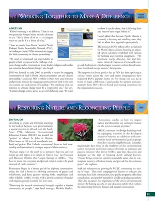 WORKING TOGETHER TO MAKE A DIFFERENCE
ASHLEY, ND                                                                                   to show it can be done, that it is being done
“Global warming is so different. There is not                                                and that we have to get behind it.”
one particular thing to blame or make clean up
                                                                                             Gopal added that because North Dakota is
its act. This is about all of us — so imagine
                                                                                             primarily a farming and ranching state, they
what we can do if it is about all of us.”
                                                                                             had to adjust their approach appropriately.
Those are words from Renee Gopal of North
                                                                                              The resources PSN's website offers are tailored
Dakota’s Prairie Stewardship Network (PSN).
                                                                                              for North Dakota citizens, boasting an adjust-
According to Gopal, PSN’s mission is to engage
                                                                                              ed carbon calculator worksheet with options
the faith community in climate stewardship.
                                                                                              for farming and ranching equipment. “We
“We need to understand our responsibility as                                                  emphasize energy efficiency first and fore-
people of faith to respond to the challenge of cli-                                           most, robust development of renewable ener-
mate change and to communicate to our leaders, religious and secular,   gy and deployment of technologies to reduce carbon dioxide emis-
our concerns about climate change,” says Gopal.                         sions from fossil energy sources,” she explains.
PSN was formed in early 2007 to provide a means for engaging            The response has been good so far, as PSN has been speaking at
communities of faith in North Dakota on creation care and climate       various events across the state and many congregations have
stewardship. Gopal says PSN's website is their most used resource       requested PSN’s popular memo on five things one can do at
and provides a means for engaging communities of faith in the state     home to make a difference. Gopal credits the support and com-
on creation care and climate stewardship. “We emphasize that our        mitment from PSN’s diverse board and steering committee for
response to climate change must be a cooperative one,” she says.        the organization’s success.
“Climate change comes across as an overwhelming issue. We want




        RESTORING NATURE AND RECONCILING PEOPLE
DAYTON, OH                                                                                   “Restoration teaches us how we impact
According to Jewish and Christian teachings                                                  nature and illustrates our common reliance
in the book of Genesis, God gives humanity                                                   on the services nature provides.”
a special vocation to till and tend the Earth.
                                                                                             MEEC continues this bridge building work
Since 1991, Marianist Environmental
                                                                                             by equipping scientists in the Ecological
Education Center (MEEC) has tended the
                                                                                             Society of America to collaborate with com-
“garden” at Mount St. John in Dayton,
                                                                                             munity based environmental justice groups
Ohio, home to 100 acres of woodlands, wet-
                                                                                             from low-income neighborhoods. Churches
lands and prairie. This Catholic community’s focus on land stew-
                                                                        traditionally have been at the forefront of the environmental
ardship and restoration is a unique aspect of their ministry.
                                                                        justice movement and Sister Leanne Jablonski, an ecologist and
“Human impact on the earth is so pervasive that you can’t let           pastoral minister who directs MEEC, says that education and
nature go and expect it to return to what it was,” says biologist       dialogue are the keys to breaking down cultural barriers.
and Marianist Brother Don Geiger, founder of MEEC. “You                 “Nature brings everyone together around the same table to con-
have to know the ecosystem and provide what it needs to be good         template mystery, reflect on beauty and provide for the common
stewards of God’s creation.”                                            good,” she explains.
Restoration began in a barren pit left by highway construction;         Staff and volunteers are growing the MEEC community in a vari-
today, the land is home to a thriving community of grasses and          ety of ways. They train congregational liaisons to educate and
wildflowers, and hosts ground nesting birds, amphibians and             motivate their faith communities, host public programs, offer land
other wildlife. MEEC worked with a diverse coalition of secular         consultations and publish research in secular and religious outlets.
and religious groups to create this new oasis.                          They also recognize the importance of the arts in environmental
                                                                        ministry by hosting a yearly art and education exhibit that explores
“Restoring the natural community brought together a diverse
                                                                        the relationship between human and natural communities.
community of people,” says land manager Michele Banker.

                                                                                                                                                23
 