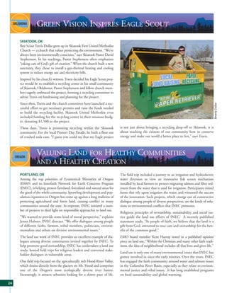 GREEN VISION INSPIRES EAGLE SCOUT
     SKIATOOK, OK
     Boy Scout Travis Dollar grew up in Skiatook First United Methodist
     Church — a church that values protecting the environment. “We’ve
     always been environmentally conscious,” says Skiatook Pastor David
     Stephenson. In his teachings, Pastor Stephenson often emphasizes
     “taking care of God’s gift of creation.” When the church built a new
     sanctuary, they chose to install a geo-thermal heating and cooling
     system to reduce energy use and electricity bills.
     Inspired by his church’s witness, Travis decided his Eagle Scout proj-
     ect would be to establish a recycling center in his small community
     of Skiatook, Oklahoma. Pastor Stephenson and fellow church mem-
     bers eagerly embraced the project, forming a recycling committee to
     advise Travis on fundraising and planning for the project.
     Since then, Travis and the church committee have launched a suc-




                                                                                                                                                         Beverly Dollar
     cessful effort to get necessary permits and raise the funds needed
     to build the recycling facility. Skiatook United Methodist even
     included funding for the recycling center in their missions budg-
     et, donating $1,500 to the project.
     These days, Travis is promoting recycling within the Skiatook            is not just about bringing a recycling drop-off to Skiatook, it is
     community. For the local Pioneer Day Parade, he built a float out        about teaching the citizens of our community how to conserve
     of crushed soda cans. “I guess you could say that my Eagle project       energy and make our world a better place to live,” says Travis.



                 VALUING LAND FOR HEALTHY COMMUNITIES
                 AND A HEALTHY CREATION
     PORTLAND, OR                                                             The field trip included a journey to an irrigation and hydroelectric
     Among the top priorities of Ecumenical Ministries of Oregon              water diversion to view an innovative fish screen mechanism
     (EMO) and its Interfaith Network for Earth Concerns Program              installed by local farmers to protect migrating salmon and filter sed-
     (INEC), is helping protect farmland, forestland and natural areas for    iment from the water that is used for irrigation. Participants visited
     the good of the whole community. Sprawling development and pop-          farms that rely upon irrigation the water, and witnessed the success
     ulation expansion in Oregon has come up against a long tradition of      of the innovation. Such projects, which emerge out of constructive
     protecting agricultural and forest land, causing conflict in many        dialogue among people of diverse perspectives, are the kinds of solu-
     communities around the state. In response, INEC initiated a num-         tions to environmental conflicts that INEC promotes.
     ber of projects to shed light on responsible approaches to land use.
                                                                              Religious principles of stewardship, sustainability and social jus-
     “We wanted to provide some kind of moral perspective,” explains          tice guide the land use efforts of INEC. A recently published
     Jenny Holmes, INEC director. “We offer dialogues among people            statement reads, “As people of faith, we believe that the land is a
     of different faiths, farmers, tribal members, politicians, environ-      gift from God, entrusted to tour care and stewardship for the ben-
     mentalists and others on divisive environmental issues.”                 efit of the common good.”
     The land use work of INEC provides an excellent example of dia-          EMO board member Kent Harrop noted in a published opinion
     logues among diverse constituents invited together by INEC. To           piece on land use, “Within the Christian and many other faith tradi-
     help promote good stewardship, INEC has undertaken a land use            tions, the idea of neighborhood includes all that lives and gives life.”
     study, hosted field trips for religious leaders and convened stake-
                                                                              Land use is only one of many environmental issues that INEC has
     holder dialogues in vulnerable areas.
                                                                              gotten involved in since the early nineties. Over the years, INEC
     One field trip focused on the agriculturally rich Hood River Valley,     has engaged the faith community around water and salmon issues
     which drains directly from the glaciers on Mt. Hood and comprises        in the Columbia River Basin, especially as they relate to environ-
     one of the Oregon’s most ecologically diverse river basins.              mental justice and tribal issues. It has long established programs
     Increasingly, it attracts urbanites looking for a slower pace of life.   on food sustainability and global warming.

24
 