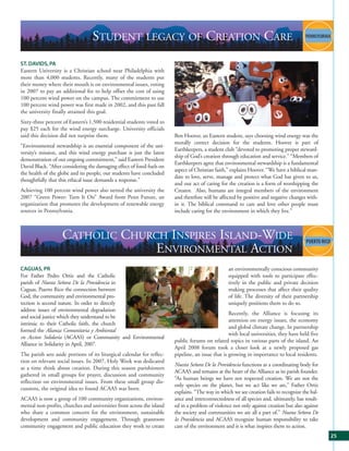 STUDENT LEGACY OF CREATION CARE
ST. DAVIDS, PA
Eastern University is a Christian school near Philadelphia with
more than 4,000 students. Recently, many of the students put
their money where their mouth is on environmental issues, voting
in 2007 to pay an additional fee to help offset the cost of using
100 percent wind power on the campus. The commitment to use
100 percent wind power was first made in 2002, and this past fall
the university finally attained this goal.
Sixty-three percent of Eastern’s 1,500 residential students voted to
pay $25 each for the wind energy surcharge. University officials
said this decision did not surprise them.                                Ben Hoover, an Eastern student, says choosing wind energy was the
                                                                         morally correct decision for the students. Hoover is part of
“Environmental stewardship is an essential component of the uni-
                                                                         Earthkeepers, a student club “devoted to promoting proper steward-
versity’s mission, and this wind energy purchase is just the latest
                                                                         ship of God’s creation through education and service.” “Members of
demonstration of our ongoing commitment,” said Eastern President
                                                                         Earthkeepers agree that environmental stewardship is a fundamental
David Black. “After considering the damaging effect of fossil fuels on
                                                                         aspect of Christian faith,” explains Hoover. “We have a biblical man-
the health of the globe and its people, our students have concluded
                                                                         date to love, serve, manage and protect what God has given to us,
thoughtfully that this ethical issue demands a response.”
                                                                         and our act of caring for the creation is a form of worshipping the
Achieving 100 percent wind power also netted the university the          Creator. Also, humans are integral members of the environment
2007 “Green Power: Turn It On” Award from Penn Future, an                and therefore will be affected by positive and negative changes with-
organization that promotes the development of renewable energy           in it. The biblical command to care and love other people must
sources in Pennsylvania.                                                 include caring for the environment in which they live.”



                    CATHOLIC CHURCH INSPIRES ISLAND-WIDE
                                  ENVIRONMENTAL ACTION
CAGUAS, PR                                                                                         an environmentally conscious community
For Father Pedro Ortiz and the Catholic                                                            equipped with tools to participate effec-
parish of Nuesta Señora De la Providencia in                                                       tively in the public and private decision
Caguas, Puerto Rico the connection between                                                         making processes that affect their quality
God, the community and environmental pro-                                                          of life. The diversity of their partnership
tection is second nature. In order to directly                                                     uniquely positions them to do so.
address issues of environmental degradation
                                                                                                    Recently, the Alliance is focusing its
and social justice which they understand to be
                                                                                                    attention on energy issues, the economy
intrinsic to their Catholic faith, the church
                                                                                                    and global climate change. In partnership
formed the Alianza Comunitaria y Ambiental
                                                                                                    with local universities, they have held five
en Accion Solidaria (ACAAS) or Community and Environmental
                                                                         public forums on related topics in various parts of the island. An
Alliance in Solidarity in April, 2007.
                                                                         April 2008 forum took a closer look at a newly proposed gas
The parish sets aside portions of its liturgical calendar for reflec-    pipeline, an issue that is growing in importance to local residents.
tion on relevant social issues. In 2007, Holy Week was dedicated
                                                                         Nuesta Señora De la Providencia functions as a coordinating body for
as a time think about creation. During this season parishioners
                                                                         ACAAS and remains at the heart of the Alliance as its parish founder.
gathered in small groups for prayer, discussion and community
                                                                         “As human beings we have not respected creation. We are not the
reflection on environmental issues. From these small group dis-
                                                                         only species on the planet, but we act like we are,” Father Ortiz
cussions, the original idea to found ACAAS was born.
                                                                         explains. “The way in which we see creation fails to recognize the bal-
ACAAS is now a group of 100 community organizations, environ-            ance and interconnectedness of all species and, ultimately, has result-
mental non-profits, churches and universities from across the island     ed in a problem of violence not only against creation but also against
who share a common concern for the environment, sustainable              the society and communities we are all a part of.” Nuesta Señora De
development and community engagement. Through grassroots                 la Providencia and ACAAS recognize human responsibility to take
community engagement and public education they work to create            care of the environment and it is what inspires them to action.
                                                                                                                                                   25
 