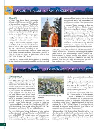 A CALL TO CARE FOR GOD’S CREATION
     DALLAS, TX                                                                                      sustainable lifestyle choices, advocate for sound
     In 2006, Texas’ largest Baptist organization                                                    environmental policies and communicate con-
     affirmed that Christians have a biblical mandate                                                cern for the environment to the corporate sector.
     to take care of the environment. The Christian
                                                                                                     A number of Baptist institutions in Texas now
     Life Commission, the Ethics and Public Policy
                                                                                                     have sustainable initiatives. Hardin Simmons
     branch of the Baptist General Convention of
                                                                                                     University, a private Baptist university in Abilene,
     Texas, publicly acknowledged the threat of envi-
                                                                                                     has an extensive electronics recycling program
     ronmental degradation and resolved to “practice
                                                                                                     and is moving towards powering its campus with
     faithful stewardship of the environment in con-
                                                                                                     renewable wind energy. Mega church
     crete ways in [their] churches and in [their]
                                                                                                     Prestonwood Baptist is currently saving $1.2 mil-
     everyday lives and advocate for sound environ-
                                                                                                     lion annually from implementing an energy effi-
     mental policies in the public square.”
                                                                                                     ciency overhaul of its facilities. “We want to cel-
     Citing an environmental perspective inspired                                                    ebrate these successes and encourage individuals
     by the Bible, the Commission launched an ini-                                                   to take part and engage in caring for creation,”
     tiative to educate Texas Baptists about steward-                                                says Suzii Paynter, director of the Commission.
     ship of God’s creation. According to the
                                                                                Today, the Christian Life Commission is mobilizing Baptists to
     Commission, “Creation is God’s artwork; it reveals God’s charac-
                                                                                support efforts to put a moratorium on building new coal-fired
     ter. Scripture affirms God’s love for all of creation. [And] we are
                                                                                power plants in Texas. Suzii Paynter got involved when she saw a
     called to care for and protect it. Additionally, when we harm
                                                                                growing number of children suffering from asthma, which is
     God’s earth, we harm God’s people.”
                                                                                linked to air pollution. “Many Texas Baptists are concerned that
     The Caring for Creation initiative provides resources for Texas Baptists   emissions from the [coal] plants are jeopardizing the health of
     on how to integrate environmental stewardship into church life, make       local residents,” says Paynter. “This is a moral issue.”




                 BUILDING GREEN IN DOWNTOWN SALT LAKE CITY
     SALT LAKE CITY, UT                                                                                     walkable communities and more efficient
     The Church of Jesus Christ of Latter-day                                                               energy and water use.”
     Saints (LDS) is helping revitalize downtown
                                                                                                            CCRI’s planners used sustainable princi-
     Salt Lake City, and it’s doing so in a green
                                                                                                            ples in the design of the complex: more
     manner. City Creek Reserve, Inc. (CCRI), a
                                                                                                            than 50% of the demolition debris is
     real estate development arm of the church, is
                                                                                                            being recycled and landscaping will con-
     directing the construction of a transit-orient-
                                                                                                            sist of only native plant species.
     ed, 20-acre mixed use project which will
     include residential, retail and office space.                                                          The decision to pursue LEED certification
     The results from this smart growth strategy                                                            was a natural outflow of the values of the
                                                       Conceptual rendering provided by City Creek
     will greatly reduce Salt Lake City's depend-                                                           LDS faith. CCRI Director of Architecture
                                                       Reserve, Inc.
     ence on the automobile. This initiative is one                                                         and Engineering Bill Williams says long
     of 60 pilot projects in the country selected to help the U.S. Green          term sustainability is central to the project. “As you look at the
     Building Council finalize its new Leadership in Energy and                   tenets of our religion, there is a notion that we must be good stew-
     Environmental Design - Neighborhood Development (LEED ND)                    ards in all that we do,” explains Williams. “It is our hope that this
     certification process. They are also striving for LEED NC (New               project will be prosperous, while standing true to our values of wise
     Construction) certification in their new residential towers.                 stewardship and giving back to the community.”
     The LEED ND program looks at development of entire neighbor-               Williams and the CCRI designers hope this project will be a cat-
     hoods, not just single buildings. According to an April 2008 Deseret       alyst for further neighborhood redevelopment, noting that it
     News article, LEED ND certified projects use “construction and             allows residents and visitors to celebrate the unique natural beau-
     design methods that place a high priority on good health, the natu-        ty and rich history of Salt Lake City. City Creek Center is slated
     ral environment and quality of community life... [and] encourage           to be completed in 2012.


28
 