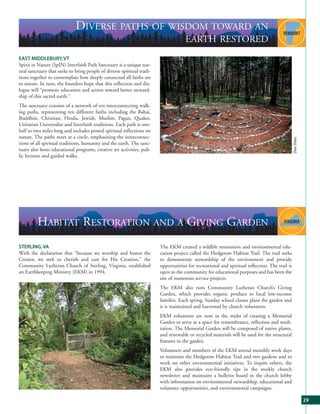 DIVERSE PATHS OF WISDOM TOWARD AN
                                                                                     EARTH RESTORED
EAST MIDDLEBURY, VT
Spirit in Nature (SpIN) Interfaith Path Sanctuary is a unique nat-
ural sanctuary that seeks to bring people of diverse spiritual tradi-
tions together to contemplate how deeply connected all faiths are
to nature. In turn, the founders hope that this reflection and dia-
logue will “promote education and action toward better steward-
ship of this sacred earth.”
The sanctuary consists of a network of ten interconnecting walk-
ing paths, representing ten different faiths including the Bahai,
Buddhist, Christian, Hindu, Jewish, Muslim, Pagan, Quaker,
Unitarian Universalist and Interfaith traditions. Each path is one-
half to two miles long and includes posted spiritual reflections on
nature. The paths meet at a circle, emphasizing the interconnec-




                                                                                                                                                Dan Shea
tions of all spiritual traditions, humanity and the earth. The sanc-
tuary also hosts educational programs, creative art activities, pub-
lic lectures and guided walks.




         HABITAT RESTORATION AND A GIVING GARDEN
STERLING, VA                                                            The EKM created a wildlife restoration and environmental edu-
With the declaration that “because we worship and honor the             cation project called the Hedgerow Habitat Trail. The trail seeks
Creator, we seek to cherish and care for His Creation,” the             to demonstrate stewardship of the environment and provide
Community Lutheran Church of Sterling, Virginia, established            opportunities for recreational and spiritual reflection. The trail is
an Earthkeeping Ministry (EKM) in 1994.                                 open to the community for educational purposes and has been the
                                                                        site of numerous service projects.
                                                                        The EKM also runs Community Lutheran Church’s Giving
                                                                        Garden, which provides organic produce to local low-income
                                                                        families. Each spring, Sunday school classes plant the garden and
                                                                        it is maintained and harvested by church volunteers.
                                                                        EKM volunteers are now in the midst of creating a Memorial
                                                                        Garden to serve as a space for remembrance, reflection and medi-
                                                                        tation. The Memorial Garden will be composed of native plants,
                                                                        and renewable or recycled materials will be used for the structural
                                                                        features in the garden.
                                                                        Volunteers and members of the EKM attend monthly work days
                                                                        to maintain the Hedgerow Habitat Trail and two gardens and to
                                                                        work on other environmental initiatives. To inspire others, the
                                                                        EKM also provides eco-friendly tips in the weekly church
                                                                        newsletter and maintains a bulletin board in the church lobby
                                                                        with information on environmental stewardship, educational and
                                                                        volunteer opportunities, and environmental campaigns.

                                                                                                                                                           29
 