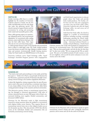 A CUP OF JUSTICE IN THE CITY OF COFFEE
     SEATTLE, WA                                                                                      and faith-based organizations to educate
     Sunday morning coffee hour is a weekly                                                           people about Fair Trade and provide
     highlight for the members of University                                                          fairly traded products. The Sunday cof-
     Lutheran Church in Seattle, but the hot                                                          fee hour isn’t the only time congregants
     coffee and fellowship aren’t the only things                                                     can enjoy a hot cup of fair coffee, either,
     that make this gathering special. The                                                            University Lutheran also sells the Equal
     church is proud to support farmers and the                                                       Exchange coffee, tea and cocoa out of
     environment by serving and promoting                                                             the church office.
     fairly-traded and sustainably-grown coffee.
                                                                                                      Aside from Fair Trade coffee, the church is
     Many coffee-growing regions are experienc-                                                       engaged in a number of environmental
     ing widespread poverty and environmental                                                         initiatives including recycling, sustainable
     degradation. In conventional coffee trading                                                      landscaping, greening the church build-
     practices, many small farmers don’t get a fair                                                   ing, and advocating for clean, renewable
     price for their coffee beans. Their wages                                                        energy. University Lutheran Church is a
     often do not even cover basic living expens-                                                     member of Earth Ministry, a Seattle-based
     es, which prompts farmers to pile on the pesticides and overwork the     Christian ministry that works with hundreds of congregations to
     land in efforts to yield larger crops. Fair Trade certified products     advocate for environmental issues. The Earth Ministry website
     ensure that farmers are paid a fair wage, helping to stabilize commu-    asks: “Who are these good people, and why do they do what they
     nities and promote environmentally friendly farming practices.           do?” In their own words, “We are young and old. We are multi-
     Today, Fair Trade benefits over 800,000 farmers in 48 countries.         racial. We strive to be faithful stewards of God’s creation, to care
                                                                              for our neighbors, and to work for justice and peace in our com-
     University Lutheran serves Equal Exchange coffee. Equal
                                                                              munity and in the world.”
     Exchange’s Interfaith Program partners with congregations




                 CHRISTIANS FOR THE MOUNTAINS
     DUNMORE, WV
     “The Earth is the Lord’s and everything in it; the world, and all that
     lives upon it.” (Psalm 24:1) That’s a core principle of Christians for
     the Mountains, a grassroots network of Christians who fight moun-
     taintop removal mining in the Southern Appalachia Mountains.
     In places like Appalachia, mining companies blow the tops off moun-
     tains to reach a thin seam of coal and then, to minimize waste dispos-
     al costs, dump millions of tons of waste rock into the valleys below,
     causing permanent damage to the ecosystem and local communities.
     This destructive practice, known as mountaintop removal min-
     ing, has damaged or destroyed approximately 1,200 miles of
     streams, destroyed forests on some 300 square miles of land, con-
     taminated drinking water supplies, flooded communities, and
     devastated wildlife habitat.
     Christians for the Mountains works to fight mountaintop
     removal by raising awareness about the problem in conversations
     with religious leaders across America. They organize flyovers of
     mountaintop removal mine sites so that religious leaders can see
     the devastation up close. They also provide a DVD that tells the         Christians for the Mountains calls on Christians to speak out against
     stories of the individuals, families and communities who are             mountaintop removal mining and other ecologically destructive
     harmed by mountaintop removal mining.                                    practices, and to restore and care for the earth we all cherish.


30
 