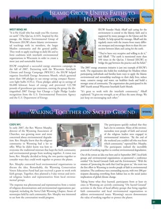 ISLAMIC GROUP UNITES FAITHS TO
                                                    HELP ENVIRONMENT
WEST BEND, WI                                                                                                 IEGW founder Huda Alkaff said caring for the
“It is He (God) who has made you His viceroys                                                                 environment is central to the Islamic faith and is
on earth” (The Qur’an, 6:165). Inspired by this                                                               supported by many passages in the Quran and the
passage, the Islamic Environmental Group of                                                                   Hadith. To help spread the message, Alkaff said she




                                                                                Journal Sentinel/Went-Graff
Wisconsin (IEGW) shares Islamic environmen-                                                                   regularly meets with the imams from many differ-
tal teachings with its members, the larger                                                                    ent mosques and encourages them to share the con-
Muslim community and the general public.                                                                      nection between Islam and caring for the earth.
They work to apply teachings to daily life and to
                                                                                                              “They’ve been very receptive and willing to do it,”
form coalitions with interfaith environmental
                                                                                                              said Alkaff. “The earth is mentioned more than
organizations in Wisconsin in order to create a
                                                                                                              450 times in the Qur’an. I formed [IEGW] to
more just and sustainable future.
                                                                                                              bridge the gap between the practice and the belief.”
IEGW completed a successful energy awareness campaign in
                                                                  The 2007 energy awareness initiative is just one example of IEGW’s
the fall of 2007. Partnering with the Wisconsin Interfaith
                                                                  work. The organization also holds free workshops for Muslims where
Climate and Energy Campaign (WICEC), the IEGW helped
                                                                  participating individuals and families learn ways to apply the Islamic
organize Interfaith Energy Awareness Month, which garnered
                                                                  environmental and stewardship teachings to their daily lives, reduce
more than 100 pledges to use energy saving compact fluores-
                                                                  waste, conserve energy and water, eat healthier foods and build a
cent light bulbs (CFLs). Those pledges added up to savings of
                                                                  stronger sense of community. The organization also participated in the
84,600 kilowatt hours of energy and prevented 122,700
                                                                  2007 fourth annual Wisconsin Interfaith Earth Month.
pounds of greenhouse gas emissions, earning the group the dis-
tinguished 2007 Energy Star Change a Light Pledge Leader          “It’s great to work with the interfaith community,” Alkaff
recognition from the U.S. Environmental Protection Agency         explained. “It gives me strength, as we all face the same things. We
and the U.S. Department of Energy.                                just keep on encouraging each other.”




                    WALKING TOGETHER ON SACRED GROUND
CODY, WY,                                                                                 The participants quickly realized that they
In early 2007, the Rev. Warren Murphy,                                                    had a lot in common. Many of the environ-
director of the Wyoming Association of                                                    mentalists were people of faith and several
Churches, was growing more and more                                                       of the religious leaders were engaged in
                                                                                                               Jason Marsden




concerned about environmental degrada-                                                    environmental initiatives. “By the end of
tion. Rev. Murphy knew that the religious                                                 the weekend you couldn’t tell who was from
community in Wyoming had a lot to                                                         which community,” reported Rev. Murphy.
offer. What he didn’t know was how to                                                     The participants realized the incredible
overcome the traditional mistrust that kept the faith community   potential of working together to combat environmental degradation.
and environmental groups from working together. A vision was
                                                                  Out of the retreat an idea was born and in September 2007, local faith
born; Rev. Murphy decided to bring the two parties together to
                                                                  groups and environmental organizations co-sponsored a conference
consider ways they could work together to protect the planet.
                                                                  entitled “On Sacred Ground: Faith and the Environment.” With the
Rev. Murphy contacted local environmental organizations to        mission of “protecting the earth that God has given us,” the event was
discuss the idea. Remarkably, the Wyoming Conservation            the first effort in Wyoming to involve people of faith in environmental
Voters Education Fund had just received a grant to work with      initiatives. The conference was a resounding success, with over 200 par-
faith groups. Together, they planned a 3-day retreat and invit-   ticipants discussing everything from habitat loss to the social justice
ed religious leaders and representatives from local environ-      implications of global climate change.
mental groups.
                                                                  Taking home what they learned, participants from at least six
The response was phenomenal and representatives from a variety    cities in Wyoming are actively continuing “On Sacred Ground”
of religious denominations and environmental organizations par-   activities in the form of local affinity groups that bring together
ticipated, including the Sierra Club Wyoming Chapter. Aware of    faith communities and local environmental organizations to
stereotypes held by each community, Rev. Murphy was interested    address environmental issues. Wyoming’s success demonstrates
to see how the conversation would progress.                       the value of working together to protect the planet.
                                                                                                                                                                     31
 