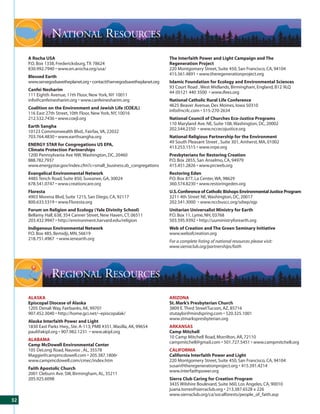 NATIONAL RESOURCES
     A Rocha USA                                                         The Interfaith Power and Light Campaign and The
     P.O. Box 1338, Fredericksburg, TX 78624                             Regeneration Project
     830.992.7940 • www.en.arocha.org/usa/                               220 Montgomery Street, Suite 450, San Francisco, CA, 94104
                                                                         415.561.4891 • www.theregenerationproject.org
     Blessed Earth
     www.servegodsavetheplanet.org • contact@servegodsavetheplanet.org   Islamic Foundation for Ecology and Environmental Sciences
                                                                         93 Court Road , West Midlands, Birmingham, England, B12 9LQ
     Canfei Nesharim
                                                                         44 (0)121 440 3500 • www.ifees.org
     111 Eighth Avenue, 11th Floor, New York, NY 10011
     info@canfeinesharim.org • www.canfeinesharim.org                    National Catholic Rural Life Conference
                                                                         4625 Beaver Avenue, Des Moines, Iowa 50310
     Coalition on the Environment and Jewish Life (COEJL)
                                                                         info@ncrlc.com • 515-270-2634
     116 East 27th Street, 10th Floor, New York, NY, 10016
     212.532.7436 • www.coejl.org                                        National Council of Churches Eco-Justice Programs
                                                                         110 Maryland Ave. NE, Suite 108, Washington, DC, 20002
     Earth Sangha
                                                                         202.544.2350 • www.nccecojustice.org
     10123 Commonwealth Blvd., Fairfax, VA, 22032
     703.764.4830 • www.earthsangha.org                                  National Religious Partnership for the Environment
                                                                         49 South Pleasant Street , Suite 301, Amherst, MA, 01002
     ENERGY STAR for Congregations US EPA,
                                                                         413.253.1515 • www.nrpe.org
     Climate Protection Partnerships
     1200 Pennsylvania Ave NW, Washington, DC, 20460                     Presbyterians for Restoring Creation
     888.782.7937                                                        P.O. Box 2855, San Anselmo, CA, 94979
     www.energystar.gov/index.cfm?c=small_business.sb_congregations      415.451.2826 • www.prcweb.org
     Evangelical Environmental Network                                   Restoring Eden
     4485 Tench Road, Suite 850, Suwanee, GA, 30024                      P.O. Box 877, La Center, WA, 98629
     678.541.0747 • www.creationcare.org                                 360.574.8230 • www.restoringeden.org
     Floresta                                                            U.S. Conference of Catholic Bishops Environmental Justice Program
     4903 Morena Blvd, Suite 1215, San Diego, CA, 92117                  3211 4th Street NE, Washington, DC, 20017
     800.633.5319 • www.Floresta.org                                     202.541.3000 • www.nccbuscc.org/sdwp/ejp
     Forum on Religion and Ecology (Yale Divinity School)                Unitarian Universalist Ministry for Earth
     Bellamy Hall, 638, 354 Canner Street, New Haven, CT, 06511          P.O. Box 11, Lyme, NH, 03768
     203.432.9947 • http://environment.harvard.edu/religion              503.595.9392 • http://uuministryforearth.org
     Indigenous Environmental Network                                    Web of Creation and The Green Seminary Initiative
     P.O. Box 485, Bemidji, MN, 56619                                    www.webofcreation.org
     218.751.4967 • www.ienearth.org
                                                                         For a complete listing of national resources please visit:
                                                                         www.sierraclub.org/partnerships/faith




                 REGIONAL RESOURCES
     ALASKA                                                              ARIZONA
     Episcopal Diocese of Alaska                                         St. Mark’s Presbyterian Church
     1205 Denali Way, Fairbanks, AK, 99701                               3809 E. Third StreetTucson, AZ, 85716
     907.452.3040 • http://home.gci.net/~episcopalak/                    stutaylor@mindspring.com • 520.325.1001
                                                                         www.stmarkspresbyterian.org
     Alaska Interfaith Power and Light
     1830 East Parks Hwy., Ste. A-113; PMB #351, Wasilla, AK, 99654      ARKANSAS
     paul@akipl.org • 907.982.1231 • www.akipl.org                       Camp Mitchell
                                                                         10 Camp Mitchell Road, Morrilton, AR, 72110
     ALABAMA
                                                                         campmitchell@gmail.com • 501.727.5451 • www.campmitchell.org
     Camp McDowell Environmental Center
     105 DeLong Road, Nauvoo , AL, 35578                                 CALIFORNIA
     Maggie@campmcdowell.com • 205.387.1806•                             California Interfaith Power and Light
     www.campmcdowell.com/cmec/index.htm                                 220 Montgomery Street, Suite 450, San Francisco, CA, 94104
                                                                         susan@theregenerationproject.org • 415.391.4214
     Faith Apostolic Church
                                                                         www.interfaithpower.org
     2001 Cleburn Ave. SW, Birmingham, AL, 35211
     205.925.6098                                                        Sierra Club Caring for Creation Program
                                                                         3435 Wilshire Boulevard, Suite 660, Los Angeles, CA, 90010
                                                                         juana.torres@sierraclub.org • 213.387.6528 x 226
                                                                         www.sierraclub.org/ca/socalforests/people_of_faith.asp
32
 