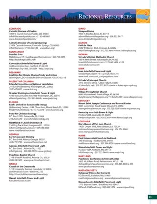 REGIONAL RESOURCES
COLORADO                                                      IDAHO
Catholic Diocese of Pueblo                                    Vineyard Boise
1001 N. Grand Avenue, Pueblo, CO, 81003                       4950 N. Bradley, Boise, ID, 83714
info@dioceseofpueblo.com • 719.544.9861                       admin@letstendthegarden.org • 208.377.1477
www.dioceseofpueblo.com/                                      www.letstendthegarden.org
Catholic Diocese of Colorado Springs                          ILLINOIS
228 N. Cascade Avenue, Colorado Springs, CO, 80903            Faith In Place
info@diocs.org • 719.636.2345 • www.diocs.org/                2532 W. Warren Blvd., Chicago, IL, 60612
                                                              info@faithinplace.org • 312.733.4640 • www.faithinplace.org
CONNECTICUT
Buddha Gaia                                                   INDIANA
Middletown, CT • buddha.gaia@hotmail.com • 860.759.4975       St. Luke’s United Methodist Church
http://buddhagaia.bffct.net/                                  100 W. 86th Street, Indianapolis, IN, 46260
                                                              brandtb@stlukesumc.com • 317.846.3404 x 339
Connecticut Interfaith Power & Light
                                                              www.stlukesumc.com
484 Farmington Ave., Hartford, CT, 06105
info@irejn.org • 860.231.8554 • http://ctipl.org              IOWA
                                                              Iowa Interfaith Power and Light
DELAWARE
                                                              iowaipl@gmail.com • 515.270.2634 ext. 16
Coalition for Climate Change Study and Action
                                                              www.ncrlc.com/cool_congregations.html
Wilmington , DE • chadtolman@comcast.net • 302.478.3516
                                                              St. Luke’s Episcopal Church,
DISTRICT OF COLUMBIA
                                                              2410 Melrose Drive , Cedar Falls, IA, 50613
Friends Committee on National Legislation
                                                              st.lukes@cfu.net • 319.277.8520 • www.st-lukes-episcopal.org
245 Second Street NE, Washington, DC, 20002
202.547.6000 • www.fcnl.org                                   KANSAS
                                                              Village Presbyterian Church
Greater Washington Interfaith Power & Light
                                                              6641 Mission Road, Prairie Village, KS, 66208
4500 Massachusetts Ave. NW, Washington, DC, 20016
                                                              dwight.tawney@villagepres.org • 913.262.4200 • www.villagepres.org
allison@gwipl.org • 202.885.8684 • www.gwipl.org
                                                              KENTUCKY
FLORIDA
                                                              Mount Saint Joseph Conference and Retreat Center
Faiths United for Sustainable Energy
                                                              8001 Cummings Road, Maple Mount, KY, 42356
Woldenberg Center , 4144 Chase Ave , Miami Beach, FL, 33140
                                                              astenger@maplemount.org • 270.229.0200 • www.msjcenter.org
FUSE@FUSENOW.org • 877.775.3873 • www.fusenow.org
                                                              Kentucky Interfaith Power & Light
Fund for Christian Ecology
                                                              P.O. Box 5084, Louisville, KY, 40205
P.O. Box 12921, Gainesville, FL, 32604
                                                              timdarst@aye.net • 502.458.3268 • www.kentuckyipl.org
240.266.5673 • www.christianecology.org
                                                              LOUISIANA
Northland A Church Distributed
                                                              Mary Queen of Viet nam Church
530 Dog Track Road, Longwood, FL, 32750
                                                              14001 Dwyer Blvd., New Orleans, LA, 70129
info@northlandchurch.net • 407.949.4000
                                                              vinhtran@maryqueenofvietnam.org • 504.254.5660
www.northlandchurch.net
                                                              www.maryqueenofvietnam.org
GEORGIA
                                                              MAINE
Earth Covenant Ministry
                                                              First Universalist Church in Rockland
P.O. Box 5404, Atlanta, Georgia 31107
                                                              345 Broadway , Rockland, ME, 04841
404.270.9784 • www.earthcovenant.net
                                                              mail@uurockland.org • 207.594.8750 • www.uurockland.org
Georgia Interfaith Power and Light
                                                              Maine Interfaith Power and Light
P.O. Box 5866 , Atlanta, GA, 31107
                                                              P.O. Box 4834, Portland, ME, 04112
info@gipl.org • 404.588.9978 • www.gipl.org
                                                              info@meipl.org • 207.721.0444 • www.meipl.org
Peachtree Baptist Church
                                                              MARYLAND
2108 Briarcliff Road NE, Atlanta, GA, 30329
                                                              Pearlstone Conference & Retreat Center
404.634.2463 • www.peachtreebaptist.net
                                                              5425 Mt. Gilead Road, Reisterstown, MD, 21136
HAWAII                                                        dickgoldman@pearlstonecenter.org • 410.429.4400 x 203
Church of the Crossroads                                      www.pearlstonecenter.org
1212 University Avenue, Honolulu, HI, 96826
                                                              MASSACHUSETTS
ccrhi@hawaii.rr.com • 808.949.2220
                                                              Religious Witness for the Earth
http://churchofthecrossroadshawaii.org
                                                              P.O. Box 642 , Littleton, MA, 01460
Hawaii Interfaith Power and Light                             rwe@religiouswitness.org • www.religiouswitness.org
kahubt@hawaii.rr.com
                                                              Massachusetts Interfaith Power and Light
                                                              1773 Beacon Street , Brookline, MA, 02445
                                                              MIPandL@MIPandL.org • 800.406.5374 • www.mipandl.org



                                                                                                                                   33
 