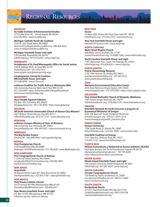 REGIONAL RESOURCES
     MICHIGAN                                                                NEW YORK
     Au Sable Institute of Environmental Studies                             Hazon
     3770 Lake Drive SE, , Grand Rapids, MI, 49546                           45 West 36th Street, 8th Floor, New York, NY, 10018
     616.526.9952 • www.ausable.org                                          info@hazon.org • 212 644 2332 • www.hazon.org
     Michigan Catholic Rural Life Coalition                                  New York Interfaith Power and Light
     7552 N. Luce Road, Alma, MI, 48801                                      ebennet1@nycap.rr.com • www.nyipl.org
     director@michigancatholicrurallife.org • 989.466.9322
                                                                             NORTH CAROLINA
     www.michigancatholicrurallife.org
                                                                             Watts Street Baptist Church
     Michigan Interfaith Power and Light                                     800 Watts Street, Durham, NC, 27701
     138 Goodell, Wyandotte, MI, 48192                                       contact@wattsstreet.org • 919.688.1366 • www.wattsstreet.org
     info@miipl.org • 877.475.6424 • www.miipl.org
                                                                             North Carolina Interfaith Power and Light
     MINNESOTA                                                               1307 Glenwood Ave., Suite 156, Raleigh, NC, 27605
     Archdiocese of St. Paul/Minneapolis, Office for Social Justice          info@ncipl.org • 919.828.6501 • www.ncipl.org
     328 W. Kellogg Blvd., St. Paul, MN, 55102
                                                                             NORTH DAKOTA
     skuta@juno.com • 651.470.7572
                                                                             Prairie Stewardship Network
     www.osjspm.org/globalwarming.aspx
                                                                             9195 70th Avenue SE, Ashley, ND, 58413
     Congregations Caring for Creation:                                      psn@prairiestewardship.org • 701.647.2532
     MN Interfaith Power and Light                                           www.prairiestewardship.org
     651.646.4096 • www.c3mn.net
                                                                             OHIO
     Lutheran Coalition for Public Policy in Minnesota (MN)                  Marianist Environmental Education Center
     105 University Avenue West, Saint Paul, MN 55103                        4435 East Patterson Road, Dayton, OH, 45430
     651.224.5499 • http://lutherancoalitionforpublicpolicyin                meec@udayton.edu • 937.429.3582 • http://meec.udayton.edu/
     minnesota.memberlodge.org/
                                                                             OKLAHOMA
     MISSISSIPPI                                                             First United Methodist Church of Skiatook, Oklahoma
     Jesus People Against Pollution                                          1007 South Osage, Skiatook, OK, 74070
     P.O. Box 765, Columbia, MS, 39429                                       info@skiatookumc.org • 918.396.2519 • www.skiatookumc.org
     keysjpap@aol.com • 601.736.7099 • http://www.jpap.org/
                                                                             OREGON
     MISSOURI                                                                Interfaith Network for Earth Concerns a program of
     All Souls Unitarian Universalist Church of Kansas City, Missouri        Ecumenical Ministries of Oregon
     4501 Walnut Street, Kansas City, MO, 64111                              0245 SW Bancroft Street, Portland, OR, 97239
     office@allsoulskc.org • 816.531.2131 • www.allsoulskc.org               emo@emoregon.org • 503.221.1054 x 214
                                                                             www.emoregon.org/earth_concerns.php
     MONTANA
     Lutheran Campus Ministry at Univ. of Montana                            PENNSYLVANIA
     538 University Ave., Missoula, MT, 59801                                Eastern University
     lcmum@bigsky.net • 406.549.7821 • www.montanalcm.org                    1300 Eagle Road, St. Davids, PA, 19087
                                                                             lolson@eastern.edu • 610.341.5800 • www.eastern.edu
     NEBRASKA
     The Big Garden Project                                                  Interfaith Coalition on Energy
     Omaha, NE • 402.898-9862 • www.gardenbig.org                            7217 Oak Ave., Melrose Park, PA, 19027
                                                                             215.635.1122 • www.interfaithenergy.com
     NEVADA
     First Presbyterian Church                                               PUERTO RICO
     1559 Sewell Drive, Elko, NV, 89801                                      Alianza Comunitaria y Ambiental en Accion Solidaria (ACAAS)
     Pastorpat11616@frontiernet.net • 775.738.3430 • www.elkofirstpres.org   Parroquia Nuestra Sra. De la Providencia, Caguas, PR, 00725
                                                                             alianzacomunitaria@gmail.com • 787.743.8200
     NEW HAMPSHIRE
                                                                             http://alianzacomunitaria.com/alianza/
     First Congregational Church of Nashua
     1 Concord Street, Nashua, NH, 03064                                     RHODE ISLAND
     senglander@firstchurchnashua.org • 603.882.4861                         Rhode Island Interfaith Power and Light
     www.firstchurchnashua.org                                               230 Lantern Lane East, North Kingstown, RI, 2852
                                                                             info@riipl.org • 401.267.0029 • www.riipl.org
     NEW JERSEY
     GreenFaith                                                              SOUTH CAROLINA
     46 Bayard Street, Suite 401, New Brunswick, NJ, 08901                   Circular Congregational Church
     info@greenfaith.org • 732.565.7740 • www.greenfaith.org                 150 Meeting Street, Charleston, SC, 29401
                                                                             circularchurch@bellsouth.net • 843.577.6400
     NEW MEXICO
                                                                             www.circularchurch.org
     Holy Rosary Catholic Church
     5415 Fortuna Rd. NW, Albuquerque, NM, 87105                             SOUTH DAKOTA
     Donedward8308@yahoo.com • 505.836.5011                                  Borderlands Ranch
                                                                             23120 S. Rochford Road, Hill City, SD, 57745
     New Mexico Interfaith Power and Light
                                                                             Linda@borderlandsranch.org • 605.574.4746
     P.O. Box 27162, Albuquerque, NM, 87125
                                                                             www.borderlandsranch.org
     info@nm-ipl.org • www.nm-ipl.org
34
 