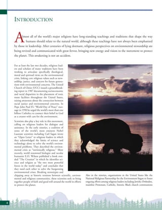 INTRODUCTION


    A      lmost all of the world’s major religions have long-standing teachings and traditions that shape the way
              humans should relate to the natural world, although these teachings have not always been emphasized
    by those in leadership. After centuries of lying dormant, religious perspectives on environmental stewardship are
    being revived and communicated with great fervor, bringing new energy and vision to the movement to protect
    the planet. This awakening is not an accident.


    For at least the last two decades, religious lead-
    ers and scholars of many traditions have been
    working to articulate specifically theological,
    moral and spiritual views on the environmental
    crisis, linking core religious values such as stew-
    ardship, justice, and concern for future genera-
    tions with environmental concerns. The United
    Church of Christ (UCC) issued a groundbreak-
    ing report in 1987 documenting socioeconomic
    and racial disparities in the placement of toxic
    waste facilities throughout the United States,
    raising awareness about the connection between
    social justice and environmental concerns. In
    Pope John Paul II’s “World Day of Peace” mes-
    sage in 1990 he urged the world’s more than one
    billion Catholics to connect their belief in God
    as a creator with care for the environment.
    Scientists also play a key role in this movement,
    calling on religious leaders for dialogue and
    assistance. In the early nineties, a coalition of
    some of the world’s most eminent Nobel
    Laureate scientists including Carl Sagan wrote
    an “Open Letter” to religious leaders in which
    they acknowledged the limits of science and
    technology alone to solve the world’s environ-
    mental problems. They described the environ-
    mental crisis as “intrinsically religious.” More
    recently, world renowned biologist and secular
    humanist E.O. Wilson published a book enti-
    tled “The Creation” in which he identifies sci-
    ence and religion as “the two most powerful
    forces in the world today” and concludes that
    they need each other to solve the burgeoning
    environmental crises. Breaking stereotypes and
    chipping away at historic tensions between scientific, environ-      Also in the nineties, organizations in the United States like the
    mental and religious communities, these scientists seek to bring     National Religious Partnership for the Environment began to foster
    together people of faith and good will around the world in efforts   ongoing efforts among religious leaders including Jewish, Orthodox,
    to protect the planet.                                               mainline Protestant, Catholic, historic Black church communions




4
 