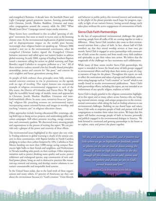 and evangelical Christians. A decade later, the Interfaith Power and     and behavior to public policy, this renewed interest and awakening
Light Campaign gained grassroots traction, forming partnerships          to the plight of the planet provides much hope for progress, espe-
with Christian, Jewish, Muslim, Buddhist, Unitarian and many             cially in light of our nation’s history; lasting societal change rarely
other congregations around the country, while the 2002 “What             takes place without the active engagement of communities of faith.
Would Jesus Drive” Campaign earned major media attention.
                                                                         Sierra Club Faith Partnerships
Many factors have contributed to this so-called “greening of reli-
gion” movement, but none so much in recent years as the looming          In the face of unprecedented environmental challenges like global
climate crisis. As the environmental implications of global warming      warming, people from all walks of life are coming together to make a
and its disproportionate impact on the world’s poor become               difference. Many Sierra Club members also come to their environ-
increasingly clear, religious leaders are speaking up. February 2006     mental activism from a place of faith. In fact, almost half of Club
marked a new era in the environmental conversation, when 86              members say that they attend worship services at least once per
evangelical Christian leaders signed the Evangelical Climate             month. Sierra Club is engaged in active partnerships with communi-
Initiative statement and called upon our nation’s leaders to address     ties of faith across the country and from nearly every faith tradition
global warming. In early 2008, a group of leading Southern Baptists      and spirituality to put their values into action. We believe that the
issued a statement calling for action on global warming and Pope         magnitude of the challenges we face necessitates such collaboration.
Benedict urged Catholics to recognize pollution as a “sin.” All of       While many of these stories involve Sierra Club partnerships, this
these initiatives coalesce around a few key broadly shared principles:   report is intended to honor the broad array of faith groups engaged
stewardship, justice and concern for “the poor,” and concern for         in environmental efforts and help share their stories as part of a larg-
one’s neighbor and future generations among them.                        er narrative of hope for the planet. Throughout this report, we seek
As people of faith embrace these principles more fully, environ-         to reflect the motivations and values of groups and individuals, some-
mental concerns continue to rise in prominence on the agenda             times using language such as “God’s creation” or “sacred” which is not
with no sign of receding. This report features one exceptional           usually found in secular environmental publications. Sierra Club’s
example of religious environmental engagement in each of the             faith partnerships efforts, including this report, are not intended as an
fifty states, the District of Columbia and Puerto Rico. We high-         endorsement of any specific religion, tradition or belief.
light the incredibly broad range of models, issues and approaches        Sierra Club is deeply grateful to the religious communities highlight-
in Christian, Jewish, Muslim, Buddhist, Unitarian and inter-             ed in this report and so many others across America who are bring-
faith/multifaith efforts. In some cases, initiatives focus on “green-    ing renewed interest, energy, and unique perspectives to the environ-
ing” religious life: preaching sermons on environmental topics,          mental conversation while taking the lead on finding solutions to our
incorporating nature oriented hymns and images in worship, and           environmental challenges. Building on our shared hope and values,
teaching “creation care” in religious education classes.                 Sierra Club seeks to empower people of faith and partner with local
Other approaches include hosting educational film screenings, tak-       congregations to translate these values into action. We hope that this
ing field trips or doing service projects, and undertaking public edu-   report will further encourage people of faith to become personally
cation campaigns. Still others promote recycling, energy conserva-       and publicly engaged in the environmental dialogue in America. We
tion, and community gardens. We discovered many amazing people           look forward to continued and growing partnerships in the future as
and organizations in the process of writing this report. We can pro-     we explore, enjoy and protect the planet together.
vide only a glimpse of the power and creativity of these efforts.
The environmental issues highlighted in this report also vary wide-
ly. Finding solutions to global warming is clearly of the utmost con-
                                                                            “All the wild world is beautiful, and it matters but
cern in these communities, with Baptist families in North Carolina
pledging to reduce their carbon footprint by 10%, Catholics in New          little where we go, to highlands or lowlands, woods
Mexico handing out more than 3,000 energy saving compact fluo-
                                                                              or plains, on the sea or land or down among the
rescent light bulbs to their friends and neighbors, and Presbyterians
in Nevada installing solar panels on their rooftops. Other important          crystals of waves or high in a balloon in the sky;
initiatives seek to protect drinking water quality and access, protect
                                                                              through all the climates, hot or cold, storms and
wilderness and endangered species, stop construction of new coal-
fired power plants, bring an end to destructive practices like moun-           calms, everywhere and always we are in God’s
tain-top removal coal mining, and develop creative solutions to our
                                                                                           eternal beauty and love.”
nation’s unsustainable and inequitable food systems.
In the United States today, due to the hard work of these organi-                    — SIERRA CLUB FOUNDER JOHN MUIR
zations and many others, 67 percent of Americans say they care
about the environment because it’s “God’s creation.” From lifestyle




                                                                                                                                                     5
 