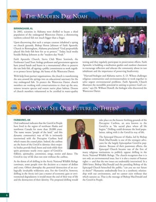 THE MODERN DAY NOAH
    BIRMINGHAM, AL
    In 2002, scientists in Alabama were thrilled to locate a third
    population of the endangered Watercress Darter, a shimmering
    rainbow-colored fish not much bigger than a finger.
    Upon discovering that such a unique creature inhabited a spring
    on church grounds, Bishop Heron Johnson of Faith Apostolic
    Church in Birmingham, Alabama proclaimed “God purposefully




                                                                                                                                                    Beth Young
    placed this little fish here for us to protect.” Today, local media
    heralds Bishop Johnson as the “modern-day Noah.”
    Faith Apostolic Church, Sierra Club Water Sentinels, the
    Freshwater Land Trust, biology professors and government agencies       testing and they regularly participate in preservation efforts. Faith
    have joined hands and hearts in a monumental effort to preserve         Apostolic is building a meditation garden and outdoor classroom
    the rare little fish, all signing a public commitment to work togeth-   to encourage reflection and educate the community about its rare
    er to protect Seven Springs, the home of the Watercress Darter.         inhabitant and the importance of preserving biodiversity.
    With help from partner organizations, the church is transforming         “Harvard biologist and Alabama native, E. O. Wilson challenges
    the area around the springs into an educational sanctuary for the       religious communities and environmentalists to work together to
    tiny endangered fish. To protect the Watercress Darter, church          solve urgent environmental problems. Faith Apostolic Church
    members are working with conservationists to clean up the area,         illustrates the incredible potential in uniting to protect God’s cre-
    remove invasive species and restore native plant habitat. Dozens        ation,” says Dr. William Howell, the biologist who discovered the
    of church members volunteered to be certified in water-quality          Watercress Darter.




                CAN YOU SEE OUR FUTURE IN THEIRS?
    FAIRBANKS, AK                                                                            take place on the historic birthing grounds of the
    Oral traditional indicates that the Gwich’in People                                      Porcupine Caribou, an area known to the
    have lived in the region of northeast Alaska and                                         Gwich’in as “the sacred place where all life
    northwest Canada for more than 20,000 years.                                             begins.” Drilling could devastate the herd popu-
    The name means “people of the land,” and this                                            lation, taking with it the Gwich’in way of life.
    dynamic community’s way of life is intimately
                                                                                             The Episcopal Diocese of Alaska, led by Bishop
    intertwined with the Porcupine Caribou herd
                                                                                             Mark MacDonald, is one of the strongest advo-
    which roams the coastal plain. Indeed, the caribou
                                                                                             cates for the largely Episcopalian Gwich’in pop-
    are the heart of the Gwich’in identity; their majes-
                                                                                             ulation. Because of their passionate efforts, the
    tic bodies provide food, boots and tools while their
                                                                                             Episcopal Church became one of the first of
    spirit permeates nearly every aspect of Gwich’in
                                                                            many religious institutions to publicly oppose drilling in the
    folklore, spirituality, ceremonies, songs, stories and dance. The
                                                                            Arctic National Wildlife Refuge. The church recognizes that it is
    Gwich’in way of life does not exist without the caribou.
                                                                            not only an environmental issue, but it is also a matter of human
    As the threat of oil drilling in the Arctic National Wildlife Refuge    rights — and that the two issues are undeniably intertwined. In a
    continues, some people view the decision as a matter of dollars         2004 letter, Bishop MacDonald and the presiding Bishop of the
    and cents. Others downplay the potential destruction of an eco-         Episcopal Church beseeched the public: “can you see our future
    logically invaluable wilderness area. For the Gwich’in, however,        in theirs?” Humanity undoubtedly lives in a symbiotic relation-
    drilling in the Arctic isn’t just a matter of economic gain or envi-    ship with our environment, and we cannot exist without that
    ronmental degradation; it would mean the end of their way of life       which sustains us. That is the message of Bishop MacDonald and
    and the destruction of their identity. The proposed drilling would      the Gwich’in People.




6
 