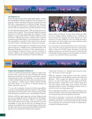 BUILDING FAITH PARTNERSHIPS FOR THE FORESTS
    LOS ANGELES, CA
    Sierra Club organizer Juana Torres brings people together to protect
    the beautiful forests of Southern California. From her experience as a
    long-time Catholic youth group leader, Juana recognizes that many
    faiths offer a unique perspective on wilderness through “deep rever-
    ence and respect for God’s creation.” So when Juana came to work for
    the Sierra Club, she naturally turned to the faith community as an ally.
    First she asked local religious leaders, “Why do people of your com-
    munities value the forests?” Then she listened. Inspired by spiritual
    perspectives on wilderness, Juana began the Caring for Creation              Alberto Embry the Director of Latino Youth and Young Adults
    program to connect people of faith in Southern California to their           for the Los Angeles Catholic Archdiocese says, “Exploring our
    local forests. Offering presentations, meditative hikes and forest           local mountains has deepened the bonds between the many
    restoration projects Juana hopes to “invite participants to reflect on       churches in our large archdiocese and it has offered the hard to
    their responsibility as stewards of God’s creation and on the spiri-         reach youth a new way by which to get to know God’s love which
    tual value of forests.” and inspire them to help protect the forests.        is so evident in his gift of wilderness.”
    The Caring for Creation program is a wonderful success and many              In a recent first-ever national poll of Latino views on the environ-
    groups see Juana as a valuable resource, including churches in the           ment, ninety-three percent agreed that they have a moral respon-
    Episcopal, Methodist and Church of Christ denominations, as                  sibility to take care of God’s creation. Participants say that this
    well as Progressive Christians Uniting, a network of churches in             program provides new and innovative means of connecting with
    Southern California. The program especially resonates, however,              God through firsthand experience with the splendor of creation,
    with the Latino Catholic community in Southern California.                   as well as a new model for effective partnerships.




                 CATHOLICS CALL FOR UNITY TO PROTECT WATER
    PUEBLO AND COLORADO SPRINGS, CO                                              “God’s earth is His gift to us,” Sheridan said at the press confer-
    Citizens in Colorado found themselves caught in a tragedy of the             ence. “We are here to tend to that gift.”
    commons when a creek near the towns of Pueblo and Colorado
                                                                                 While the campaign to keep Fountain Creek clean continues,
    Springs was inundated by sewage spills. Local authorities respond-
                                                                                 Sierra Club volunteers said the Bishops’ statement has made a real
    ed by bickering over who was responsible. At a press conference
                                                                                 difference. “Their message had significant impact,” said Ross
    in 2006, Catholic Bishops from the local dioceses released a state-
                                                                                 Vincent, vice chair of the Sangre de Cristo group of the Rocky
    ment calling for a unified response. Bishops Michael Sheridan
                                                                                 Mountain Chapter. “People who wanted to believe things were
    and Arthur Tafoya, of the dioceses of Colorado Springs and
                                                                                 okay with Fountain Creek began to pay attention and realize
    Pueblo, respectively, spoke out:
                                                                                 something needed to be done. The Bishops’ statement came at a
    “It is our wish to emphasize the moral and ethical responsibilities          critical time and it was deeply appreciated.”
    we all share to find equitable and effective solutions to the problems
                                                                                 Vincent added that the publicity received from the Bishops’ state-
    impacting Fountain Creek and we want to bring a message of hope
                                                                                 ment also brought in many government officials from all levels to
    to the discussions around those issues,” said the Bishops’ statement.
                                                                                 tour Fountain Creek and see the problems first-hand.
    Sheridan and Tafoya urged cooperation and open dialogue around
                                                                                 That kind of cooperation is exactly what the Bishops wanted.
    the issue, encouraging all involved to think about how the pollution
                                                                                 “Fountain Creek should be a valued and nurtured natural asset to
    affects families and the environment. “Water is a necessity of life.
                                                                                 all of the people who live, work and play along its banks. It should
    Access to safe and clean water is a right of every person. It is our moral
                                                                                 connect and unite the communities it touches, not divide them,”
    responsibility to ensure that the water that we discharge into our
                                                                                 concluded the Bishops statement.
    waterways is not polluted. Every community along our waterways has
    the right to clean water and to protection from floods and other dam-
    ages that can be caused by ill-considered actions upstream.”



8
 