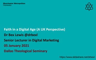 Dr Bex Lewis @drbexl
Senior Lecturer in Digital Marketing
05 January 2021
Dallas Theological Seminary
Faith in a Digital Age (A UK Perspective)
https://www.slideshare.net/drbexl
 