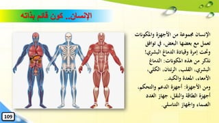 ‫اإلنسان‬..‫بذاته‬ ‫قائم‬ ‫كون‬
‫واملكوان‬ ‫األجهزة‬ ‫من‬ ‫جمموعة‬ ‫اإلنسان‬‫ت‬
‫تو‬ ‫يف‬ ،‫البعض‬ ‫بعضها‬ ‫مع‬ ‫تعمل‬‫افق‬
‫البشري‬ ‫الدماغ‬ ‫وقيادة‬ ‫إمرة‬ ‫وَتت‬!
‫املكوانت‬ ‫هذه‬ ‫من‬ ‫نذكر‬:‫الدماغ‬
‫الكلي‬ ،‫ئتان‬‫ر‬‫ال‬ ،‫القلب‬ ،‫البشري‬،
‫والكبد‬ ‫املعدة‬ ،‫األمعاء‬..
‫األجهزة‬ ‫ومن‬:،‫والتحكم‬ ‫الدعم‬ ‫أجهزة‬
‫الغدد‬ ‫جهاز‬ ،‫والنقل‬ ‫الطاقة‬ ‫أجهزة‬
‫التناسلي‬ ‫واْلهاز‬ ‫الصماء‬.
109
 