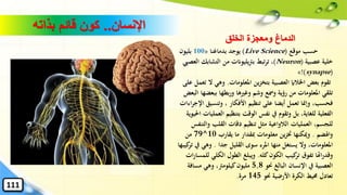 ‫اإلنسان‬..‫بذاته‬ ‫قائم‬ ‫كون‬
‫موقع‬ ‫حسب‬(Live Science)‫بدماغنا‬ ‫يوجد‬«100‫بليون‬
‫عصبية‬ ‫خلية‬(Neuron)‫التشابك‬ ‫من‬ ‫يليوانت‬‫رت‬‫ب‬ ‫تبط‬‫ر‬‫ت‬ ،‫العصيب‬
(synapse)!»
‫تقوم‬‫املعلومات‬ ‫ين‬‫ز‬‫بتخ‬ ‫العصبية‬ ‫اْلالاي‬ ‫بعض‬.‫ال‬ ‫وهي‬‫على‬ ‫تعمل‬
‫ببع‬ ‫بطها‬‫ر‬‫و‬ ‫وغريها‬ ‫وشم‬ ‫ومسع‬ ‫رؤية‬ ‫من‬ ‫املعلومات‬ ‫تلقي‬‫البعض‬ ‫ضها‬
‫وتنسيق‬ ، ‫األفكار‬ ‫تنظيم‬ ‫على‬ ‫أيضا‬ ‫تعمل‬ ‫وإمنا‬ ،‫فحسب‬‫اءات‬‫ر‬‫اإلج‬
‫ا‬ ‫بتنظيم‬ ‫الوقت‬ ‫نفس‬ ‫يف‬ ‫وتقوم‬ ‫بل‬ ،‫للغاية‬ ‫الفعلية‬‫احليوية‬ ‫لعمليات‬
‫العمليات‬ ،‫للجسم‬‫الالواعية‬‫وال‬ ‫القلب‬ ‫دقات‬ ‫تنظيم‬ ‫مثل‬‫تنفس‬
‫واهلضم‬.‫يقارب‬ ‫ما‬ ‫ِبقدار‬ ‫معلومات‬ ‫ين‬‫ز‬‫خت‬ ‫وميكنها‬10^79‫من‬
‫جدا‬ ‫القليل‬ ‫سوى‬ ‫املرء‬ ‫منها‬ ‫يستغل‬ ‫وال‬ ،‫املعلومات‬.‫وهي‬‫كيبها‬‫تر‬ ‫يف‬
‫كله‬‫الكون‬ ‫كيب‬‫تر‬ ‫تفوق‬ ‫اهتا‬‫ر‬‫وقد‬.‫الكل‬ ‫الطول‬ ‫ويبلغ‬‫ات‬‫ر‬‫للمسا‬ ‫ي‬
‫حنو‬ ‫البالغ‬ ‫اإلنسان‬ ‫يف‬ ‫العصبية‬5,8‫مسافة‬ ‫وهي‬ ،‫كيلومرت‬‫مليون‬
‫حنو‬ ‫األرضية‬ ‫الكرة‬ ‫حميط‬ ‫تعادل‬145‫مرة‬.
111
‫الخلق‬ ‫ومعجزة‬ ‫الدماغ‬
 