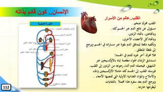 ‫اإلنسان‬..‫بذاته‬ ‫قائم‬ ‫كون‬
‫ضخم‬ ‫حمرك‬ ‫القلب‬..
‫كله‬‫اْلسم‬ ‫عرب‬ ‫الدم‬ ‫دفع‬ ‫عن‬ ‫مسؤول‬..
،‫ئتني‬‫ر‬‫ال‬ ‫ابجتاه‬ ،‫وابجتاهني‬
،‫األخرى‬ ‫األعضاء‬ ‫كل‬‫وابجتاه‬
‫اته‬‫ر‬‫مسا‬ ‫عرب‬ ‫بقوة‬ ‫الدم‬ ‫ليتدفق‬ ‫دفعة‬ ‫وتكفيه‬‫ويرجع‬ ‫اْلسم‬ ‫يف‬
‫املنطلق‬ ‫نقطة‬ ‫إىل‬..
‫اْلسد‬ ‫يف‬ ‫للدم‬ ‫غريه‬ ‫آخر‬ ‫حمرك‬ ‫فال‬!
‫كسيجني‬‫ابألو‬ ‫إايه‬ ‫مطعمة‬ ‫اهلواء‬ ‫ئتان‬‫ر‬‫ال‬ ‫تستنشق‬‫عرب‬
‫إ‬ ‫ئتني‬‫ر‬‫ال‬ ‫من‬ ‫رجوعه‬ ‫أثناء‬ ‫الدم‬ ‫فيحمله‬ ،‫الشهيق‬،‫القلب‬ ‫ىل‬
‫كسيجني‬‫األو‬ ‫حامال‬ ‫كله‬‫اْلسد‬ ‫إىل‬ ‫القلب‬ ‫فريسله‬‫واملاء‬
‫األ‬ ‫متتصها‬ ‫اليت‬ ‫األولية‬ ‫الغذائية‬ ‫واملواد‬ ‫واألمالح‬‫معاء‬..
‫ابلنفاايت‬ ‫حممال‬ ‫هذا‬ ‫سفره‬ ‫بعد‬ ‫الدم‬ ‫ويرجع‬
‫خارجا‬ ‫ليطرحها‬..
‫الدموية‬ ‫الدورة‬
112
‫القلب‬..‫عالم‬‫األسرار‬ ‫من‬
 