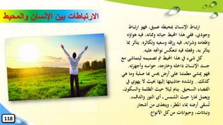 ‫ار‬ ‫فهو‬ ،‫عميق‬ ‫ِبحيطه‬ ‫اإلنسان‬ ‫تباط‬‫ر‬‫ا‬‫تباط‬
‫ف‬ ،‫وِماته‬ ‫حياته‬ ‫احمليط‬ ‫هذا‬ ‫ففي‬ ،‫وجودي‬‫هواؤه‬ ‫يه‬
‫وتكاث‬ ‫وسعيه‬ ‫رزقه‬ ‫فيه‬ ،‫ابه‬‫ر‬‫وش‬ ‫وطعامه‬‫ره‬.‫ِبا‬ ‫يتأثر‬
‫نواجته‬ ‫تنعكس‬ ‫فيه‬ ‫وفعله‬ ،‫به‬ ‫يتأثر‬‫عليه‬.
‫لي‬ ‫تصميمه‬ ‫مت‬ ‫احمليط‬ ‫هذا‬ ‫يف‬ ‫شيء‬ ‫كل‬‫مع‬ ‫تماشى‬
‫ت‬‫ز‬‫وأجه‬ ‫حواسه‬ ،‫وخارجه‬ ‫داخله‬ ‫اإلنسان‬ ‫جسد‬‫ه‬.
‫صلب‬ ‫هبا‬ ‫حيس‬ ‫أرض‬ ‫على‬ ‫مطمئنا‬ ‫ميشي‬ ‫فهو‬‫هي‬ ‫وما‬ ‫ة‬
‫كذلك‬..‫ي‬ ‫ال‬ ‫حبيث‬ ‫إليها‬ ‫جاذبيتها‬ ‫وتشده‬‫يف‬ ‫هوي‬
‫السحيق‬ ‫الفضاء‬.‫وا‬ ‫الظلمة‬ ‫حيث‬ ‫ليال‬ ‫ينام‬،‫لسكون‬
‫والدفء‬ ‫النور‬ ‫أي‬ ‫الشمس‬ ‫حيث‬ ‫ا‬‫ر‬‫هنا‬ ‫ويعمل‬.
‫أشجا‬ ‫من‬ ‫ويتغذى‬ ،‫املطر‬ ‫ِباء‬ ‫أرضه‬ ‫سقى‬ُ‫ت‬‫ر‬
‫األنواع‬ ‫كل‬‫من‬ ‫وحيواانت‬ ،‫ونبااتت‬.
‫والمح‬ ‫اإلنسان‬ ‫بين‬ ‫االرتباطات‬‫يط‬
118
 