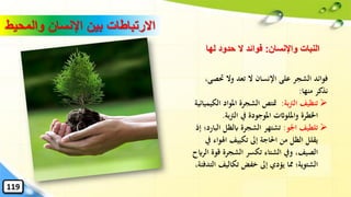 ‫َت‬ ‫وال‬ ‫تعد‬ ‫ال‬ ‫اإلنسان‬ ‫على‬ ‫الشجر‬ ‫فوائد‬،‫صى‬
‫منها‬ ‫نذكر‬:
➢‫بة‬‫رت‬‫ال‬ ‫تنظيف‬:‫املواد‬ ‫الشجرة‬ ‫متتص‬‫الكيميائية‬
‫بة‬‫رت‬‫ال‬ ‫يف‬ ‫املوجودة‬ ‫وامللواثت‬ ‫اْلطرة‬.
➢‫اْلو‬ ‫تلطيف‬:‫ا‬ ‫ابلظل‬ ‫الشجرة‬ ‫تشتهر‬‫إذ‬ ‫لبارد؛‬
‫اهلو‬ ‫تكييف‬ ‫إىل‬ ‫احلاجة‬ ‫من‬ ‫الظل‬ ‫يقلل‬‫يف‬ ‫اء‬
‫قو‬ ‫الشجرة‬ ‫تكسر‬ ‫الشتاء‬ ‫ويف‬ ،‫الصيف‬‫الرايح‬ ‫ة‬
‫تكاليف‬ ‫خفض‬ ‫إىل‬ ‫يؤدي‬ ‫ِما‬ ‫الشتوية؛‬،‫التدفئة‬
‫والمح‬ ‫اإلنسان‬ ‫بين‬ ‫االرتباطات‬‫يط‬
119
‫واإلنسان‬ ‫النبات‬:‫لها‬ ‫حدود‬ ‫ال‬ ‫فوائد‬
 