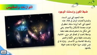 ‫السماء‬ ‫ين‬‫ز‬‫ت‬ ‫اليت‬ ‫النجوم‬ ‫هذه‬
‫فالة‬ ‫يف‬ ‫الرمال‬ ‫كحبات‬‫واملنتشرة‬.‫ه‬‫ذه‬
‫تنتظ‬ ،‫سابقا‬ ‫أوردان‬ ‫كما‬،‫اليت‬ ‫النجوم‬‫يف‬ ‫م‬
‫واألحجام‬ ‫األشكال‬ ‫متعددة‬ ‫ات‬‫ر‬‫جم‬.‫وهي‬
‫ب‬ ‫بعضه‬ ‫ميسك‬ ‫ضخم‬ ‫بناء‬ ‫شكل‬ ‫على‬‫عضا‬
‫ئي‬‫ر‬‫م‬ ‫غري‬ ‫لصاق‬ ‫أو‬ ‫إمسنت‬ ‫بواسطة‬:‫اْل‬،‫اذبية‬
‫واحل‬ ‫الكتلة‬ ‫اعي‬‫ر‬‫ت‬ ‫دقيقة‬ ‫وحبساابت‬‫جم‬
‫األجسام‬ ‫بني‬ ‫الفاصلة‬ ‫واملسافة‬..‫وترت‬‫يف‬ ‫هلا‬ ‫ك‬
‫اْل‬ ‫خيدم‬ ‫ِبا‬ ‫كة‬‫احلر‬ ‫ية‬‫ر‬‫ح‬ ‫الوقت‬ ‫نفس‬‫وقة‬
‫بكاملها‬.
‫والمقاييس‬ ‫التوازنات‬
‫الوجود‬ ‫وإسمنت‬ ‫الكون‬ ‫ضبط‬
123
 