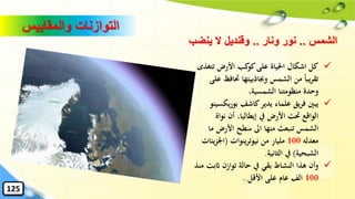 ✓‫تت‬ ‫األرض‬ ‫كب‬‫كو‬‫على‬ ‫احلياة‬ ‫اشكال‬ ‫كل‬‫غذى‬
‫َت‬ ‫وجباذبيتها‬ ‫الشمس‬ ‫من‬ ً‫ا‬‫يب‬‫ر‬‫تق‬‫على‬ ‫افظ‬
،‫الشمسية‬ ‫منظومتنا‬ ‫وحدة‬
✓‫كاشف‬‫يدير‬ ‫علماء‬ ‫يق‬‫ر‬‫ف‬ ‫يبني‬‫يك‬‫ر‬‫بو‬‫سينو‬
‫نوا‬ ‫أن‬ ،‫إيطاليا‬ ‫يف‬ ‫األرض‬ ‫َتت‬ ‫الواقع‬‫ة‬
‫م‬ ‫األرض‬ ‫سطح‬ ‫اىل‬ ‫منها‬ ‫تنبعث‬ ‫الشمس‬‫ا‬
‫معدله‬100‫من‬ ‫مليار‬‫نيوترينوات‬(‫ي‬‫ز‬‫اْل‬‫ئات‬
‫الشبحية‬)‫الثانية‬ ‫يف‬.
✓‫اث‬ ‫توازن‬ ‫حالة‬ ‫يف‬ ‫بقي‬ ‫النشاط‬ ‫هذا‬ ‫وأن‬‫منذ‬ ‫بت‬
100‫األقل‬ ‫على‬ ‫عام‬ ‫الف‬..
‫الشمس‬..‫ونار‬ ‫نور‬..‫ينضب‬ ‫ال‬ ‫وقنديل‬
‫والمقاييس‬ ‫التوازنات‬
125
 