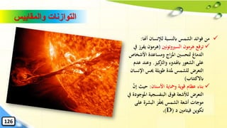 ✓‫أهنا‬ ‫لإلنسان‬ ‫ابلنسبة‬ ‫الشمس‬ ‫فوائد‬ ‫من‬:
✓‫السريوتونني‬ ‫هرمون‬ ‫ترفع‬(‫يف‬ ‫هرمون‬‫يف‬ ‫رز‬
‫األشخاص‬ ‫ومساعدة‬ ‫اج‬‫ز‬‫امل‬ ‫لتحسني‬ ‫الدماغ‬
‫كيز‬‫والرت‬ ‫ابهلدوء‬ ‫الشعور‬ ‫على‬.‫ع‬ ‫وعند‬‫دم‬
‫اإلنس‬ ‫حيس‬ ‫طويلة‬ ‫ملدة‬ ‫للشمس‬ ‫التعرض‬‫ان‬
‫ابالكتئاب‬)
✓‫األسنان‬ ‫ومحاية‬ ‫قوية‬ ‫عظام‬ ‫بناء‬:‫إن‬ ‫حيث‬
‫املو‬ ‫البنفسجية‬ ‫فوق‬ ‫لألشعة‬ ‫التعرض‬‫يف‬ ‫جودة‬
‫على‬ ‫البشرة‬ ‫ز‬‫حيف‬ ‫الشمس‬ ‫أشعة‬ ‫موجات‬
‫د‬ ‫فيتامني‬ ‫تكوين‬(D)،
‫والمقاييس‬ ‫التوازنات‬
126
 