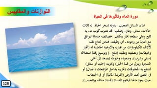 ‫احليا‬ ‫تتبخر‬ ‫بدونه‬ ،‫العجيب‬ ‫السائل‬ ،‫املاء‬‫ثالث‬ ‫له‬ ،‫ة‬
‫وصلب‬ ،‫وغاز‬ ،‫سائل‬ ،‫حاالت‬:‫به‬ ‫ماء‬ ‫كوب‬‫تشرب‬ ‫قد‬
‫يتكثف‬ ‫خبار‬ ‫سطحه‬ ‫وعلى‬ ‫ثلج‬.‫مذهل‬ ‫خصائصه‬‫تتوافق‬ ‫ة‬
‫وظيفته‬ ‫أي‬ ‫وجوده‬ ‫من‬ ‫الغاية‬ ‫مع‬.‫ن‬ ‫حنتاج‬ ‫فنحن‬‫قله‬
‫ل‬ ‫احلاضنة‬ ‫واألوعية‬ ‫يه‬‫ر‬‫جما‬ ‫من‬ ‫ات‬‫رت‬‫الكيلوم‬ ‫آلالف‬‫ه‬(‫أهنار‬
‫وحميطات‬)‫وتنقيته‬ ‫وتصفيته‬(‫ملح‬)..‫وتوسي‬‫استغالله‬ ‫رقعة‬ ‫ع‬
(‫وشرب‬ ‫سقي‬)‫وهبوطه‬ ‫وصعوده‬ ،(‫أعلى‬ ‫إىل‬ ‫يصعد‬
‫اْلبل‬ ‫قمة‬ ‫من‬ ‫وينزل‬ ‫الشجرة‬)‫ينه‬‫ز‬‫وخت‬(‫س‬ ‫أو‬ ‫جليد‬‫ائل‬)
‫املخلوقات‬ ‫به‬ ‫لتنتفع‬(‫ت‬‫ر‬‫امل‬ ‫بداخل‬ ‫ينه‬‫ز‬‫خت‬‫فعات‬(‫اْلبال‬)‫أو‬
‫األرض‬ ‫َتت‬ ‫العمق‬ ‫يف‬(‫املائية‬ ‫الفرشة‬)‫احمل‬ ‫يف‬ ‫أو‬‫يطات‬
‫الفساد‬ ‫فيقاوم‬ ‫ماحلا‬ ‫يعود‬ ‫حيث‬(‫ائ‬‫ر‬‫و‬ ‫مذاقه‬ ‫فساد‬‫حته‬.)..
‫والمقاييس‬ ‫التوازنات‬
‫الحياة‬ ‫في‬ ‫وتأثيرها‬ ‫الماء‬ ‫دورة‬
128
 