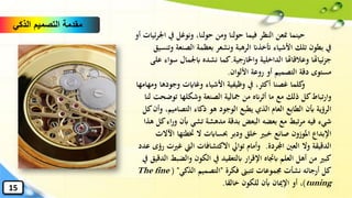 ‫يف‬ ‫ونوغل‬ ،‫حولنا‬ ‫ومن‬ ‫حولنا‬ ‫فيما‬ ‫النظر‬ ‫منعن‬ ‫حينما‬‫ا‬‫ئيات‬‫ر‬‫ْل‬‫أو‬
‫الصنع‬ ‫بعظمة‬ ‫ونشعر‬ ‫الرهبة‬ ‫أتخذان‬ ‫األشياء‬ ‫تلك‬ ‫بطون‬ ‫يف‬‫وتنسيق‬ ‫ة‬
‫الداخلية‬ ‫وعالقاهتا‬ ‫ئياهتا‬‫ز‬‫ج‬‫واْلارجية‬.‫كما‬‫س‬ ‫ابْلمال‬ ‫نشده‬‫على‬ ‫واء‬
‫األلوان‬ ‫روعة‬ ‫أو‬ ‫التصميم‬ ‫دقة‬ ‫مستوى‬.
‫وجوده‬ ‫وغاايت‬ ‫األشياء‬ ‫وظيفية‬ ‫يف‬ ،‫أكثر‬ ‫غصنا‬ ‫كلما‬‫و‬‫ومهامها‬ ‫ا‬
‫توض‬ ‫وشكلها‬ ‫الصنعة‬ ‫مجالية‬ ‫من‬ ‫أثرانه‬ ‫ما‬ ‫مع‬ ‫ذلك‬ ‫كل‬‫تباط‬‫ر‬‫وا‬‫لنا‬ ‫حت‬
‫التصامي‬ ‫ذكاء‬ ‫هو‬ ‫الوجود‬ ‫يطبع‬ ‫الذي‬ ‫العام‬ ‫الطابع‬ ‫أبن‬ ‫الرؤية‬‫كل‬‫وأن‬ ،‫م‬
‫أبن‬ ‫تشي‬ ‫مدهشة‬ ‫بدقة‬ ‫البعض‬ ‫بعضه‬ ‫مع‬ ‫تبط‬‫ر‬‫م‬ ‫فيه‬ ‫شيء‬‫هذا‬ ‫كل‬‫اء‬‫ر‬‫و‬
‫ختطئه‬ ‫ال‬ ‫حبساابت‬ ‫ودبر‬ ‫خلق‬ ‫خبري‬ ‫صانع‬ ‫املوزون‬ ‫اإلبداع‬‫اآلالت‬ ‫ا‬
‫اجملردة‬ ‫العني‬ ‫وال‬ ‫الدقيقة‬.‫غ‬ ‫اليت‬ ‫االكتشافات‬ ‫توايل‬ ‫وأمام‬‫عدد‬ ‫رؤى‬ ‫ريت‬
‫وال‬ ‫الكون‬ ‫يف‬ ‫ابلتعقيد‬ ‫ار‬‫ر‬‫اإلق‬ ‫ابجتاه‬ ‫العلم‬ ‫أهل‬ ‫من‬ ‫كبري‬‫يف‬ ‫الدقيق‬ ‫ضبط‬
‫فكرة‬ ‫تتبىن‬ ‫جمموعات‬ ‫نشأت‬ ‫أرجائه‬ ‫كل‬"‫الذكي‬ ‫التصميم‬( "The fine
tuning)‫خالقا‬ ‫للكون‬ ‫أبن‬ ‫اإلميان‬ ‫أو‬ ،.
‫الذكي‬ ‫التصميم‬ ‫مقدمة‬
15
 