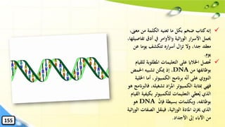 ✓‫م‬ ‫من‬ ‫الكلمة‬ ‫تعنيه‬ ‫ما‬ ‫بكل‬ ‫ضخم‬ ‫كتاب‬‫إنه‬،‫عىن‬
‫تف‬ ‫أدق‬ ‫يف‬ ‫واألوامر‬ ‫اثية‬‫ر‬‫الو‬ ‫ار‬‫ر‬‫األس‬ ‫حيمل‬،‫اصيلها‬
‫ع‬ ‫يوما‬ ‫تتكشف‬ ‫اره‬‫ر‬‫أس‬ ‫ال‬‫ز‬‫ت‬ ‫وال‬ ،‫جدا‬ ‫معقد‬‫ن‬
‫يوم‬.
✓‫املطلوب‬ ‫التعليمات‬ ‫على‬ ‫اْلالاي‬ ‫َتصل‬‫للقيام‬ ‫ة‬
‫من‬ ‫بوظائفها‬DNA،‫احلمض‬ ‫تشبيه‬ ‫ميكن‬ ‫إذ‬
‫ا‬ ‫أما‬ ،‫الكمبيوتر‬ ‫برانمج‬ ‫ه‬‫أن‬ ‫على‬ ‫النووي‬‫ْللية‬
‫تشغيل‬ ‫اد‬‫ر‬‫امل‬ ‫الكمبيوتر‬ ‫ِبثابة‬ ‫فهي‬‫هو‬ ‫فالربانمج‬ ،‫ه‬
‫ب‬ ‫للكمبيوتر‬ ‫التعليمات‬ ‫عطي‬ُ‫ي‬ ‫الذي‬‫القيام‬ ‫كيفية‬
‫فإن‬ ‫بسيطة‬ ‫وبكلمات‬ ،‫بوظائفه‬DNA‫هو‬
‫الصف‬ ‫فينقل‬ ،‫اثية‬‫ر‬‫الو‬ ‫املادة‬ ‫خيزن‬ ‫الذي‬‫اثية‬‫ر‬‫الو‬ ‫ات‬
‫األجداد‬ ‫إىل‬ ‫اآلابء‬ ‫من‬.155
 
