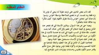 ‫المعقــد‬ ‫النظام‬
‫أ‬ ‫ينبغي‬ ‫أننا‬ ‫مقولة‬ ‫ترديد‬ ‫على‬ ‫املاديني‬ ‫بعض‬ ‫دأب‬ ‫لقد‬‫ِبا‬ ‫نؤمن‬ ‫ن‬
،‫احلواس‬ ‫بواسطة‬ ‫للمالحظة‬ ‫خيضع‬ ‫ما‬ ‫أي‬ ،‫نلمسه‬ ‫وما‬ ‫فقط‬ ‫اه‬‫ر‬‫ن‬‫ونسوا‬
‫بقوة‬ ‫األفهام‬ ‫تطرق‬ ‫وأسئلة‬ ‫احلواس‬ ‫تتجاوز‬ ‫أمور‬ ‫هناك‬ ‫أبن‬:‫ك‬‫نفكر؟‬ ‫يف‬
‫ابلتفكري؟‬ ‫املادة‬ ‫عالقة‬ ‫وما‬
‫قد‬ ‫اليت‬ ‫األسئلة‬ ‫وباليني‬ ،‫السؤال‬ ‫هذا‬ ‫عن‬ ‫حّت‬ ‫وبعيدا‬‫عند‬ ‫تتفجر‬
‫كائن‬‫كل‬‫و‬ ‫عضو‬ ‫كل‬‫اشتغال‬ ‫كيفية‬‫يف‬ ‫وبعمق‬ ‫التأمل‬.،‫هناك‬‫يثبت‬ ‫كما‬
‫هندس‬ ‫هبا‬ ‫متت‬ ‫اليت‬ ‫املئوية‬ ‫النسب‬ ‫يف‬ ‫هائلة‬ ‫دقة‬ ،‫العلماء‬‫هذا‬ ‫يف‬ ‫األشياء‬ ‫ة‬
‫تع‬ ‫ِبجرد‬ ‫اليت‬ ‫األساسية‬ ‫والكميات‬ ‫الثوابت‬ ‫حيث‬ ‫من‬ ‫الكون‬‫بسيط‬ ‫ديل‬
‫ب‬ ‫احلياة‬ ‫معها‬ ‫ستستحيل‬ ‫اإلنسان‬ ‫يف‬ ‫شعرة‬ ‫مسك‬ ‫ِبقدار‬ ‫ولو‬‫رمتها‬.
‫املت‬ ‫والدقة‬ ‫التعقيد‬ ‫هذا‬ ‫كل‬‫يف‬ ‫التأمل‬ ‫أن‬ ‫القول‬ ‫فخالصة‬‫مع‬ ‫ناهية‬
‫عقل‬ ‫بوجود‬ ‫نؤمن‬ ‫ُيعلنا‬ ‫وأكواد‬ ‫ات‬‫ر‬‫وبشيف‬ ‫التصميم‬ ‫مجالية‬‫حكيم‬ ‫مبدع‬
‫ابلواض‬ ‫تشري‬ ‫وتوازانت‬ ‫وحساابت‬ ‫ِبقاييس‬ ‫الكون‬ ‫صمم‬ ‫وقادر‬‫إليه‬ ‫ح‬.
157
 