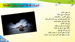 ‫الموت‬:‫الفلسفة‬ ‫وموت‬ ‫الموت‬ ‫فلسفة‬
‫اْلدال‬ ‫ينتهي‬ ‫هنا‬..
‫كة‬‫احلر‬ ‫تنتهي‬ ،‫املوت‬ ‫فمع‬..
‫التفاسري‬ ‫وتنتهي‬..‫والفلسفات‬..
،‫مكان‬ ‫كل‬‫يف‬ ‫األثر‬ ‫وبناء‬ ،‫الصاخب‬ ‫الضجيج‬ ‫فبعد‬
‫وحبارها‬ ‫أجوائها‬ ‫ويف‬ ‫األرض‬ ‫فوق‬
،‫املغادرة‬ ‫وقت‬ ‫َييت‬
،‫بطنها‬ ‫من‬ ‫كن‬‫ر‬ ‫يف‬ ‫املرء‬ ‫لينزوي‬
‫املوت؟‬ ‫إىل‬ ‫ننظر‬ ‫أن‬ ‫ينبغي‬ ‫أهكذا‬
‫بليغ؟‬ ‫ابلغ‬ ‫َتد‬ ‫هو‬ ‫أليس‬
،‫النهاية‬ ‫تتحدى‬ ‫أن‬ ،‫ية‬‫ر‬‫البش‬ ‫تستطع‬ ‫مل‬ ‫كيف‬
‫الستارة؟‬ ‫اء‬‫ر‬‫و‬ ‫ما‬ ‫لرتى‬ ‫احلجب‬ ‫خرق‬ ‫تستطع‬ ‫مل‬ ‫كيف‬
159
 