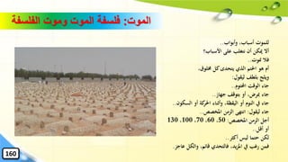 ‫الموت‬:‫الفلسفة‬ ‫وموت‬ ‫الموت‬ ‫فلسفة‬
‫وأبواب‬ ،‫أسباب‬ ‫للموت‬..
‫األسباب؟‬ ‫على‬ ‫نتغلب‬ ‫أن‬ ‫ميكن‬ ‫أال‬
‫منوت‬ ‫فال‬..
،‫خملوق‬ ‫كل‬‫يتحدى‬ ‫الذي‬ ‫احلتم‬ ‫هو‬ ‫أم‬
‫ليقول‬ ‫بلطف‬ ‫ويلج‬:
‫احملتوم‬ ‫الوقت‬ ‫جاء‬..
‫جهاز‬ ‫بتوقف‬ ‫أو‬ ،‫ِبرض‬ ‫جاء‬..
‫السكون‬ ‫أو‬ ‫كة‬‫احلر‬ ‫وأثناء‬ ،‫اليقظة‬ ‫أو‬ ‫النوم‬ ‫يف‬ ‫جاء‬..
‫ليقول‬ ‫جاء‬:‫املخصص‬ ‫الزمن‬ ‫انتهى‬..
‫املخصص‬ ‫الزمن‬ ‫أجل‬:50،60،70،100،130
‫أقل‬ ‫أو‬..
‫أكثر‬ ‫ليس‬ ‫حتما‬ ‫لكن‬..
‫عاجز‬ ‫والكل‬ ،‫قائم‬ ‫فالتحدي‬ ،‫يد‬‫ز‬‫امل‬ ‫يف‬ ‫رغب‬ ‫فمن‬.
160
 