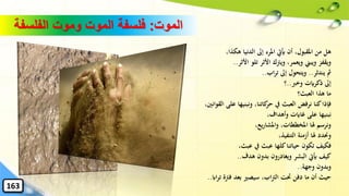 ‫الموت‬:‫الفلسفة‬ ‫وموت‬ ‫الموت‬ ‫فلسفة‬
،‫هكذا‬ ‫الدنيا‬ ‫إىل‬ ‫املرء‬ ‫َييت‬ ‫أن‬ ،‫املقبول‬ ‫من‬ ‫هل‬
‫األثر‬ ‫تلو‬ ‫األثر‬ ‫ويرتك‬ ،‫ويعمر‬ ‫ويبين‬ ‫ويقفز‬..
‫يندثر‬ ‫مث‬..‫اب‬‫ر‬‫ت‬ ‫إىل‬ ‫ويتحول‬..
‫وخرب‬ ‫ذكرايت‬ ‫إىل‬..‫؟‬
‫العبث؟‬ ‫هذا‬ ‫ما‬
‫القوانني‬ ‫على‬ ‫ونبنيها‬ ،‫كاتنا‬‫حر‬ ‫يف‬ ‫العبث‬ ‫نرفض‬ ‫كنا‬‫فإذا‬،
،‫وأهداف‬ ‫غاايت‬ ‫على‬ ‫نبنيها‬
،‫يع‬‫ر‬‫واملشا‬ ،‫املخططات‬ ‫هلا‬ ‫ونرسم‬
،‫التنفيذ‬ ‫أزمنة‬ ‫هلا‬ ‫وحندد‬
،‫عبث‬ ‫يف‬ ‫عبث‬ ‫كلها‬‫حياتنا‬ ‫تكون‬ ‫فكيف‬
‫هدف‬ ‫بدون‬ ‫ويغادرون‬ ‫البشر‬ ‫َييت‬ ‫كيف‬..
‫وجهة‬ ‫وبدون‬..
‫ااب‬‫ر‬‫ت‬ ‫فرتة‬ ‫بعد‬ ‫سيصري‬ ،‫اب‬‫رت‬‫ال‬ ‫َتت‬ ‫دفن‬ ‫ما‬ ‫أن‬ ‫حيث‬..
163
 