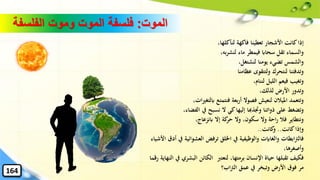 ‫الموت‬:‫الفلسفة‬ ‫وموت‬ ‫الموت‬ ‫فلسفة‬
،‫لنأكلها‬ ‫فاكهة‬ ‫تعطينا‬ ‫األشجار‬ ‫كانت‬‫إذا‬
،‫به‬‫ر‬‫لنش‬ ‫ماء‬ ‫فيمطر‬ ‫سحااب‬ ‫تقل‬ ‫والسماء‬
،‫لنشتغل‬ ‫يومنا‬ ‫تضيء‬ ‫والشمس‬
‫عظامنا‬ ‫ولتتقوى‬ ‫لنتحرك‬ ‫وتدفئنا‬
،‫لننام‬ ‫الليل‬ ‫فيعم‬ ‫وتغيب‬
،‫لذلك‬ ‫األرض‬ ‫وتدور‬
‫ات‬‫ري‬‫ابلتغ‬ ‫فنتمتع‬ ‫بعة‬‫ر‬‫أ‬ ‫فصوال‬ ‫لنعيش‬ ‫امليالن‬ ‫وتتعمد‬،
‫الفض‬ ‫يف‬ ‫نسبح‬ ‫ال‬ ‫كي‬‫إليها‬ ‫وجتذهبا‬ ‫ذواتنا‬ ‫على‬ ‫وتضغط‬،‫اء‬
،‫ابنزعاج‬ ‫إال‬ ‫كة‬‫حر‬ ‫وال‬ ،‫سكون‬ ‫وال‬ ‫احة‬‫ر‬ ‫فال‬ ‫ونتطاير‬
‫كانت‬‫وإذا‬..‫كانت‬‫و‬..
‫العشو‬ ‫ترفض‬ ‫اْللق‬ ‫يف‬ ‫والوظيفية‬ ‫والغاايت‬ ‫ابطات‬‫رت‬‫فال‬‫األشياء‬ ‫أدق‬ ‫يف‬ ‫ائية‬
،‫وأصغرها‬
‫لنعترب‬ ،‫برمتها‬ ‫اإلنسان‬ ‫حياة‬ ‫تقبلها‬ ‫فكيف‬‫ر‬ ‫النهاية‬ ‫يف‬ ‫البشري‬ ‫الكائن‬‫قما‬
‫اب؟‬‫رت‬‫ال‬ ‫عمق‬ ‫يف‬ ‫وتبخر‬ ‫األرض‬ ‫فوق‬ ‫مر‬164
 