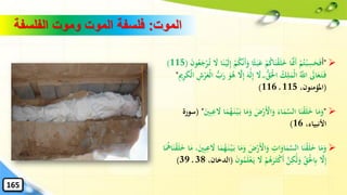 ‫الموت‬:‫الفلسفة‬ ‫وموت‬ ‫الموت‬ ‫فلسفة‬
➢"‫ا‬‫أ‬‫ا‬‫ب‬‫ا‬‫ع‬ ْ‫م‬ُ‫ك‬‫ا‬‫ا‬‫ن‬ْ‫ق‬‫ا‬‫ل‬‫ا‬‫خ‬ ‫ا‬‫ا‬َّ‫امن‬‫أ‬ ْ‫م‬ُ‫ت‬ْ‫ب‬ِ‫س‬‫ا‬‫ح‬‫ا‬‫ف‬ُ‫ت‬ ‫ا‬‫ال‬ ‫ا‬‫ا‬‫ن‬ْ‫ي‬‫ا‬‫ل‬ِ‫إ‬ ْ‫م‬ُ‫ك‬َّ‫ن‬‫ا‬‫أ‬‫ا‬‫و‬ ‫ا‬ً‫ث‬‫ا‬‫ن‬‫و‬ُ‫ع‬‫ا‬‫ج‬ْ‫ر‬(115)
‫ا‬‫ال‬ ۖ ‫ه‬‫ق‬‫ا‬ْ‫حل‬‫ا‬ ُ‫ك‬ِ‫ل‬‫ا‬‫ْم‬‫ل‬‫ا‬ َُّ‫اّلل‬ ‫ا‬‫اىل‬‫ا‬‫ع‬‫ا‬‫ت‬‫ا‬‫ف‬‫ا‬‫ه‬َٰ‫ا‬‫ل‬ِ‫إ‬ْ‫ر‬‫ا‬‫ْع‬‫ل‬‫ا‬ ‫ه‬‫ب‬‫ا‬‫ر‬ ‫ا‬‫و‬ُ‫ه‬ َّ‫ال‬ِ‫إ‬ِ‫مي‬ِ‫ر‬‫ا‬‫ك‬ْ‫ل‬‫ا‬ ِ‫ش‬"
(،‫املؤمنون‬115116)
➢"‫ا‬‫ب‬ ‫ا‬‫ا‬‫م‬‫ا‬‫و‬ ‫ا‬‫ض‬ْ‫ر‬‫ا‬ْ‫األ‬‫ا‬‫و‬ ‫ا‬‫اء‬‫ا‬‫م‬َّ‫الس‬ ‫ا‬‫ا‬‫ن‬ْ‫ق‬‫ا‬‫ل‬‫ا‬‫خ‬ ‫ا‬‫ا‬‫م‬‫ا‬‫و‬‫ا‬‫ني‬ِ‫ب‬ِ‫ع‬ ‫ا‬‫ال‬ ‫ا‬‫ا‬‫م‬ُ‫ه‬‫ا‬‫ن‬ْ‫ي‬( "‫سور‬‫ة‬
،‫األنبياء‬16)
➢‫ا‬‫م‬‫ا‬‫و‬ ‫ا‬‫ض‬ْ‫ر‬‫ا‬ْ‫األ‬‫ا‬‫و‬ ِ‫ات‬‫ا‬‫او‬‫ا‬‫م‬َّ‫الس‬ ‫ا‬‫ا‬‫ن‬ْ‫ق‬‫ا‬‫ل‬‫ا‬‫خ‬ ‫ا‬‫ا‬‫م‬‫ا‬‫و‬‫ا‬‫ا‬‫م‬ ،‫ا‬‫ني‬ِ‫ب‬ِ‫ع‬ ‫ا‬‫ال‬ ‫ا‬‫ا‬‫م‬ُ‫ه‬‫ا‬‫ن‬ْ‫ي‬‫ا‬‫ب‬ ‫ا‬‫ا‬‫ا‬ُ‫امه‬‫ا‬‫ن‬ْ‫ق‬‫ا‬‫ل‬‫ا‬‫خ‬
ِ‫ق‬‫ا‬ْ‫حل‬ِ‫اب‬ َّ‫ال‬ِ‫إ‬َّ‫ن‬ِ‫ك‬َٰ‫ا‬‫ل‬‫ا‬‫و‬‫ا‬‫ال‬ ْ‫م‬ُ‫ه‬‫ا‬‫ر‬‫ا‬‫ث‬ْ‫ك‬‫ا‬‫أ‬‫ا‬‫ن‬‫و‬ُ‫م‬‫ا‬‫ل‬ْ‫ع‬‫ا‬‫ي‬(،‫الدخان‬3839)
165
 