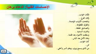 ‫القلبية‬ ‫اإلحساسات‬:‫برهان‬ ‫الدعاء‬
‫اْلواب‬ ‫فكان‬..
‫الفرج‬ ‫كان‬‫و‬..
‫األبواب‬ ‫وانفتحت‬‫املوصدة‬..
‫املقطوعة‬ ‫والطرق‬..
‫املغلقة‬ ‫والصناديق‬..
‫السدود‬ ‫واهنارت‬..
‫ظلمة‬ ‫بعد‬ ‫األضواء‬ ‫وسطعت‬..
‫اليأس‬ ‫بعد‬ ‫األمل‬ ‫وعاد‬..
‫اْلواب‬ ‫كان‬..
‫ِمن‬..
‫وأخفى‬ ‫السر‬ ‫ويعلم‬ ،‫ويرى‬ ‫يسمع‬ ‫الذي‬ ‫من‬..
171
 