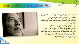 ‫محمود‬ ‫مصطفى‬ ‫رحلة‬:‫اإليمان‬ ‫إلى‬ ‫الشك‬ ‫من‬
‫ي‬ ‫من‬ ‫السماعة‬ ‫ووقعت‬ ً‫ا‬‫حق‬ ‫جرى‬ ‫ما‬ ‫من‬ ‫ذهلت‬ ‫أان‬ ‫هنا‬‫دي‬
‫شيء‬ ‫كل‬‫يف‬ ‫النظر‬ ‫إعادة‬ ‫من‬ ‫دوامة‬ ‫يف‬ ‫ودخلت‬.
‫أذ‬ ‫بدون‬ ‫ومسعت‬ ‫عيين‬ ‫بدون‬ ‫أيت‬‫ر‬ ‫يعين‬ ‫كله‬‫هذا‬‫كيف‬‫و‬ ،‫ِن‬
‫معي‬ ‫حصل‬ ‫هذا‬!
‫كل‬‫كان‬،ً‫ا‬‫أبد‬ ‫ديين‬ ‫اهتمام‬ ‫يل‬ ‫يكن‬ ‫مل‬ ‫حبيث‬
‫اهتمامي‬theosophy‫و‬yoga‫عكفت‬ ‫حبيث‬
‫يطل‬ ‫هذا‬ ‫أن‬ ‫فوجدت‬ ،‫هبا‬ ‫أت‬‫ر‬‫وق‬ ‫الكتب‬ ‫هذه‬ ‫على‬‫عليه‬ ‫ق‬
‫هناك‬ ‫يكون‬ ‫أن‬ ‫ِمكن‬ ‫وأنه‬ ‫مسعي‬ ‫وجالء‬ ‫بصري‬ ‫جالء‬
‫املوهبة‬ ‫هذه‬ ‫تقوي‬ ‫ورايضات‬ ‫ينات‬‫ر‬‫مت‬.
176
 