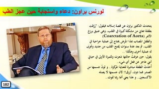 ‫براون‬ ‫لورنس‬:‫الطب‬ ‫عجز‬ ‫حين‬ ‫واستجابة‬ ‫دعاء‬
‫فيقول‬ ‫إسالمه‬ ‫قصة‬ ‫عن‬ ‫اون‬‫ر‬‫ب‬ ‫الدكتور‬ ‫يتحدث‬:"‫زقت‬ُ‫ر‬
‫وهي‬ ،‫القلب‬ ‫يف‬ ‫كبرية‬‫مشكلة‬ ‫من‬ ‫تعاِن‬ ‫بطفلة‬‫برزخ‬ ‫ضيق‬
‫األهبر‬Coarctation of Aorta))
‫ج‬ ‫عملية‬ ‫إىل‬ ‫حيتاج‬ ‫املرض‬ ‫هبذا‬ ‫املصاب‬ ‫والطفل‬‫يف‬ ‫احية‬‫ر‬
‫ج‬ ‫من‬ ‫القلب‬ ‫فتح‬ُ‫ي‬ ‫سنوات‬ ‫عدة‬ ‫بعد‬ ‫مث‬ ،‫القلب‬‫وجترى‬ ‫ديد‬
‫وهكذا‬ ‫أخرى‬ ‫عملية‬ ‫له‬..
‫يقول‬:‫األوىل‬ ‫وللمرة‬ ‫شعرت‬ ‫حالتها‬ ُ‫عرفت‬ ‫حني‬‫حيايت‬ ‫يف‬
‫شيء‬ ‫أي‬ ‫فعل‬ ‫عن‬ ‫عاجز‬ ‫أنين‬..
‫كزة‬‫املر‬ ‫للعناية‬ ‫مباشرة‬ ‫الطفلة‬ ْ‫ُخذت‬‫أ‬..ُ‫ن‬‫لو‬ ‫و‬‫من‬ ‫جسمها‬
‫أزرق‬ ،‫دون‬ ‫فما‬ ‫الصدر‬!!‫يصله‬ ‫ال‬ ‫جسمها‬ ‫ألن‬
‫األكسجني‬..‫متوت‬ ‫ِبا‬‫ر‬ ‫أهنا‬ ‫يعين‬ ‫هذا‬ ‫و‬..
182
 