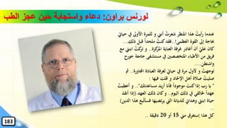 ‫براون‬ ‫لورنس‬:‫الطب‬ ‫عجز‬ ‫حين‬ ‫واستجابة‬ ‫دعاء‬
‫األوىل‬ ‫للمرة‬ ‫و‬ ‫أنين‬ ُ‫شعرت‬ ‫املنظر‬ ‫هذا‬ ُ‫أيت‬‫ر‬ ‫عندما‬‫حيايت‬ ‫يف‬
‫القوة‬ ‫إىل‬ ‫حباجة‬‫العظمى‬..!‫فقد‬‫قبل‬ ً‫ا‬‫ملحد‬ ُ‫كنت‬‫ذلك‬...
‫كزة‬‫املر‬ ‫العناية‬ ‫غرفة‬ ‫أغادر‬ ‫أن‬ ‫علي‬ ‫كان‬..‫ا‬ ُ‫كت‬‫تر‬ ‫و‬‫مع‬ ‫بنيت‬
‫جامع‬ ‫مستشفى‬ ‫يف‬ ‫املتخصصني‬ ‫األطباء‬ ‫من‬ ‫يق‬‫ر‬‫ف‬‫جورج‬ ‫ة‬
‫واشنطن‬....
‫اجمل‬ ‫العبادة‬ ‫لغرفة‬ ‫حيايت‬ ‫يف‬ ‫مرة‬ ‫ألول‬ ‫و‬ ُ‫توجهت‬‫اورة‬..‫مث‬
‫فيها‬ ‫قلت‬ ‫و‬ ‫اإلحلاد‬ ‫أهل‬ ‫صالة‬ ُ‫صليت‬:
"‫مساعدتك‬ ‫يد‬‫ر‬‫أ‬ ‫فأان‬ ً‫ا‬‫موجود‬ ‫ا‬‫كنت‬‫إذا‬ ‫رب‬ ‫اي‬.."‫أع‬ ‫و‬ُ‫طيت‬
‫اليوم‬ ‫ذلك‬ ‫يف‬ ‫ْلالقي‬ ً‫ا‬‫عهد‬..‫العهد‬ ‫ذلك‬ ‫كان‬‫و‬(‫إذا‬‫أنقذ‬
‫فسأ‬ ‫تضيها‬‫ر‬‫ي‬ ‫اليت‬ ‫للداينة‬ ‫وهداِن‬ ‫ابنيت‬ ‫حياة‬‫الدين‬ ‫هذا‬ ‫بع‬‫ت‬)
..
‫هذا‬ ‫كل‬‫إستغرق‬‫مين‬15‫أو‬20‫دقيقة‬..
183
 